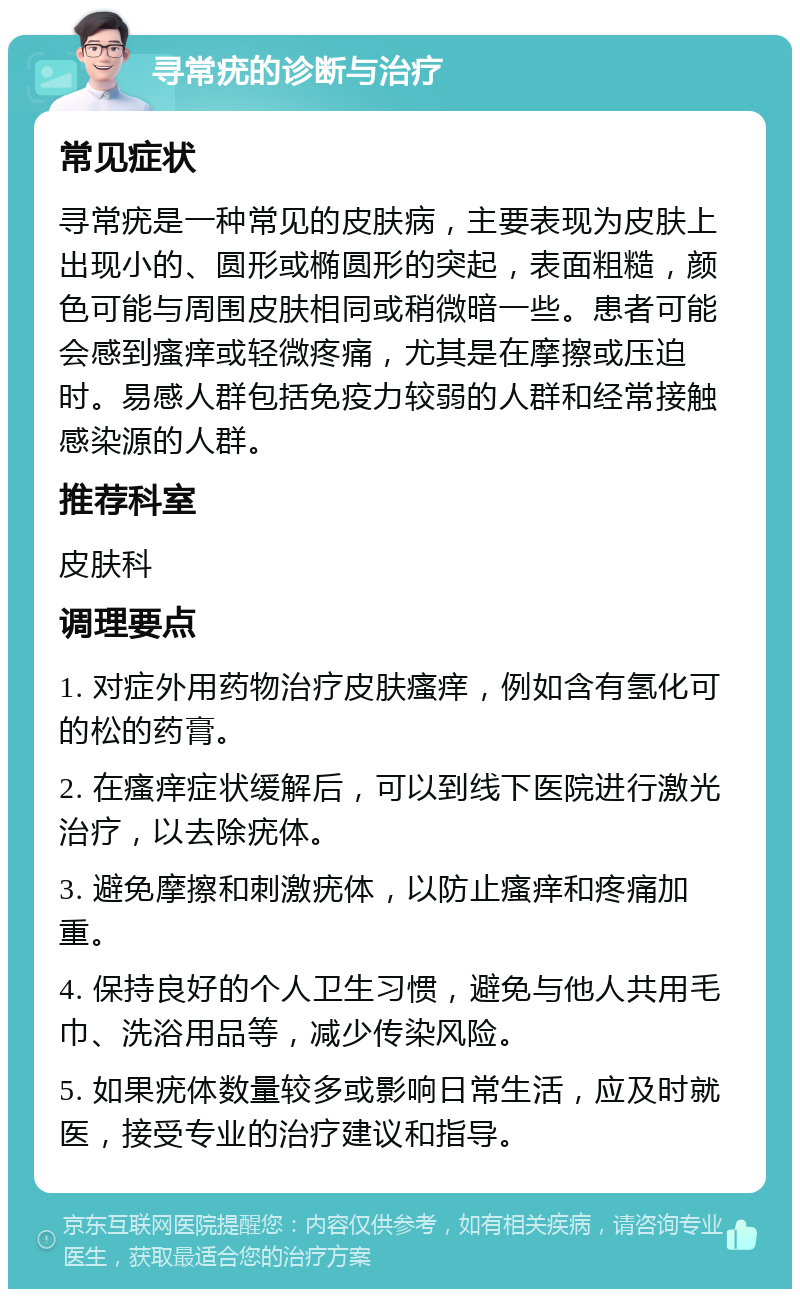 寻常疣的诊断与治疗 常见症状 寻常疣是一种常见的皮肤病，主要表现为皮肤上出现小的、圆形或椭圆形的突起，表面粗糙，颜色可能与周围皮肤相同或稍微暗一些。患者可能会感到瘙痒或轻微疼痛，尤其是在摩擦或压迫时。易感人群包括免疫力较弱的人群和经常接触感染源的人群。 推荐科室 皮肤科 调理要点 1. 对症外用药物治疗皮肤瘙痒，例如含有氢化可的松的药膏。 2. 在瘙痒症状缓解后，可以到线下医院进行激光治疗，以去除疣体。 3. 避免摩擦和刺激疣体，以防止瘙痒和疼痛加重。 4. 保持良好的个人卫生习惯，避免与他人共用毛巾、洗浴用品等，减少传染风险。 5. 如果疣体数量较多或影响日常生活，应及时就医，接受专业的治疗建议和指导。