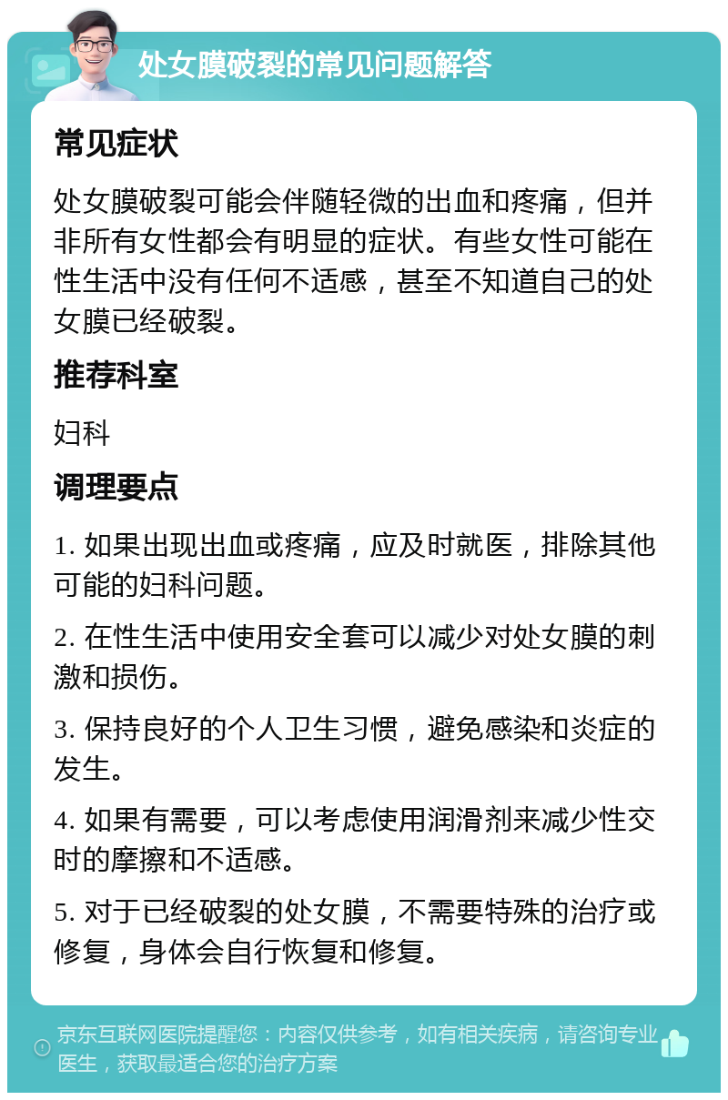 处女膜破裂的常见问题解答 常见症状 处女膜破裂可能会伴随轻微的出血和疼痛，但并非所有女性都会有明显的症状。有些女性可能在性生活中没有任何不适感，甚至不知道自己的处女膜已经破裂。 推荐科室 妇科 调理要点 1. 如果出现出血或疼痛，应及时就医，排除其他可能的妇科问题。 2. 在性生活中使用安全套可以减少对处女膜的刺激和损伤。 3. 保持良好的个人卫生习惯，避免感染和炎症的发生。 4. 如果有需要，可以考虑使用润滑剂来减少性交时的摩擦和不适感。 5. 对于已经破裂的处女膜，不需要特殊的治疗或修复，身体会自行恢复和修复。