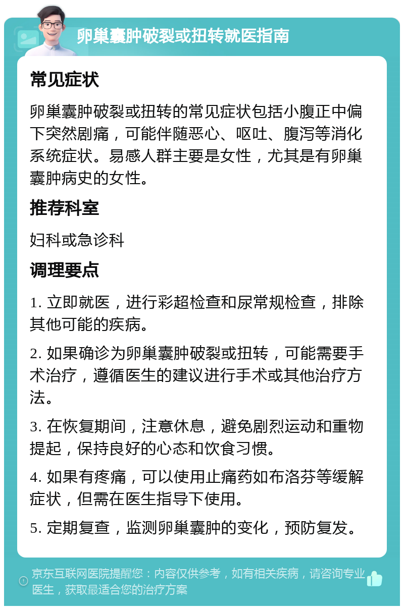 卵巢囊肿破裂或扭转就医指南 常见症状 卵巢囊肿破裂或扭转的常见症状包括小腹正中偏下突然剧痛，可能伴随恶心、呕吐、腹泻等消化系统症状。易感人群主要是女性，尤其是有卵巢囊肿病史的女性。 推荐科室 妇科或急诊科 调理要点 1. 立即就医，进行彩超检查和尿常规检查，排除其他可能的疾病。 2. 如果确诊为卵巢囊肿破裂或扭转，可能需要手术治疗，遵循医生的建议进行手术或其他治疗方法。 3. 在恢复期间，注意休息，避免剧烈运动和重物提起，保持良好的心态和饮食习惯。 4. 如果有疼痛，可以使用止痛药如布洛芬等缓解症状，但需在医生指导下使用。 5. 定期复查，监测卵巢囊肿的变化，预防复发。