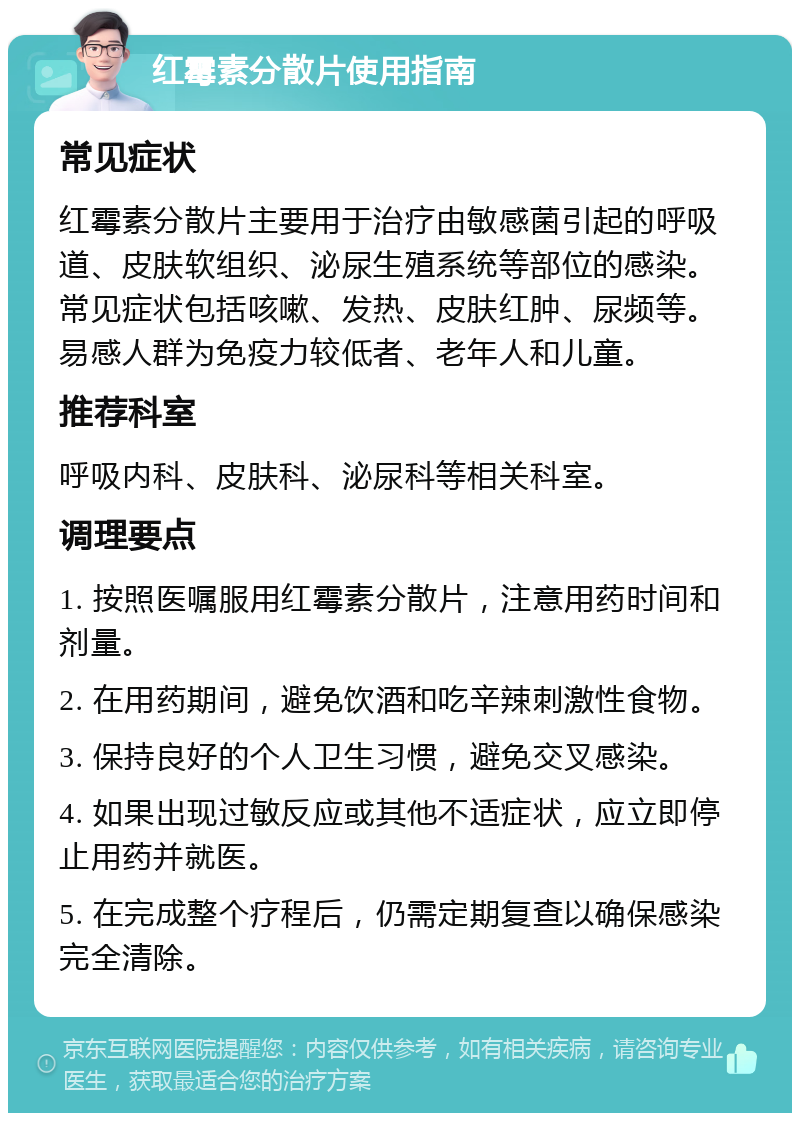 红霉素分散片使用指南 常见症状 红霉素分散片主要用于治疗由敏感菌引起的呼吸道、皮肤软组织、泌尿生殖系统等部位的感染。常见症状包括咳嗽、发热、皮肤红肿、尿频等。易感人群为免疫力较低者、老年人和儿童。 推荐科室 呼吸内科、皮肤科、泌尿科等相关科室。 调理要点 1. 按照医嘱服用红霉素分散片，注意用药时间和剂量。 2. 在用药期间，避免饮酒和吃辛辣刺激性食物。 3. 保持良好的个人卫生习惯，避免交叉感染。 4. 如果出现过敏反应或其他不适症状，应立即停止用药并就医。 5. 在完成整个疗程后，仍需定期复查以确保感染完全清除。