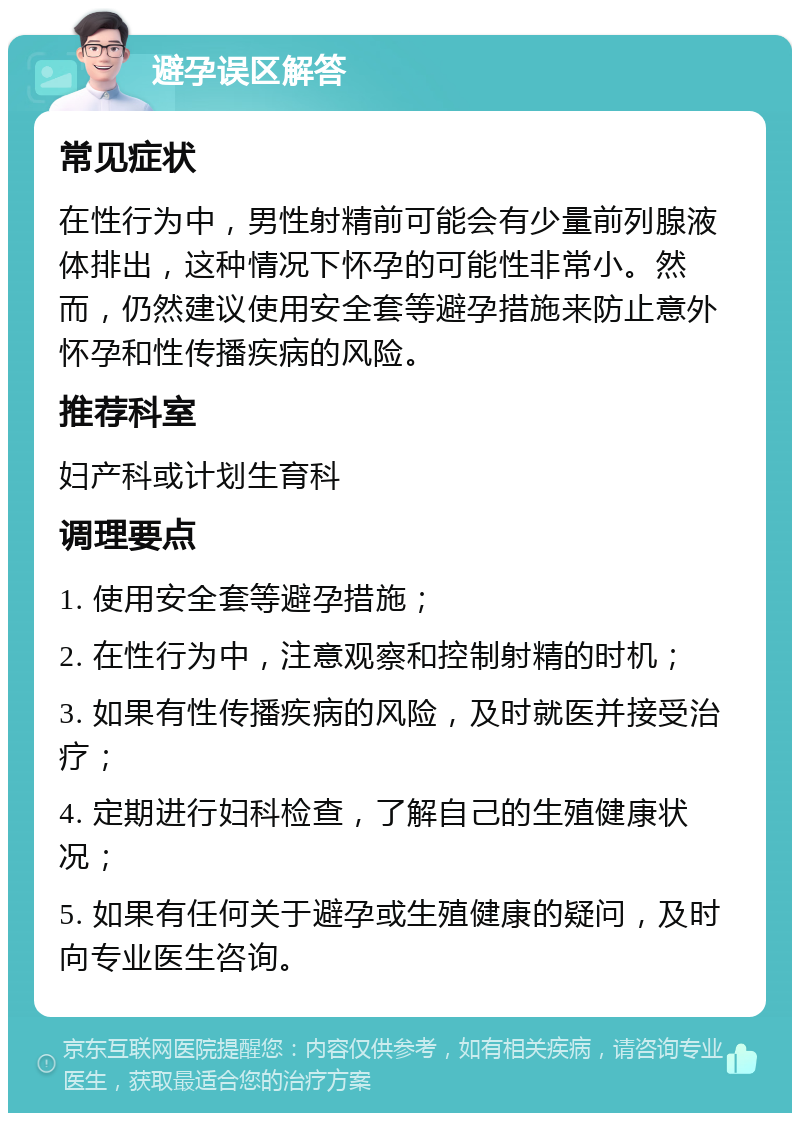 避孕误区解答 常见症状 在性行为中，男性射精前可能会有少量前列腺液体排出，这种情况下怀孕的可能性非常小。然而，仍然建议使用安全套等避孕措施来防止意外怀孕和性传播疾病的风险。 推荐科室 妇产科或计划生育科 调理要点 1. 使用安全套等避孕措施； 2. 在性行为中，注意观察和控制射精的时机； 3. 如果有性传播疾病的风险，及时就医并接受治疗； 4. 定期进行妇科检查，了解自己的生殖健康状况； 5. 如果有任何关于避孕或生殖健康的疑问，及时向专业医生咨询。