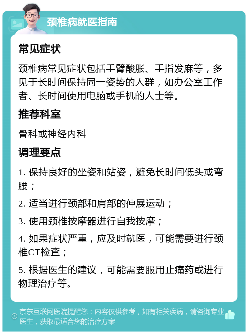 颈椎病就医指南 常见症状 颈椎病常见症状包括手臂酸胀、手指发麻等，多见于长时间保持同一姿势的人群，如办公室工作者、长时间使用电脑或手机的人士等。 推荐科室 骨科或神经内科 调理要点 1. 保持良好的坐姿和站姿，避免长时间低头或弯腰； 2. 适当进行颈部和肩部的伸展运动； 3. 使用颈椎按摩器进行自我按摩； 4. 如果症状严重，应及时就医，可能需要进行颈椎CT检查； 5. 根据医生的建议，可能需要服用止痛药或进行物理治疗等。