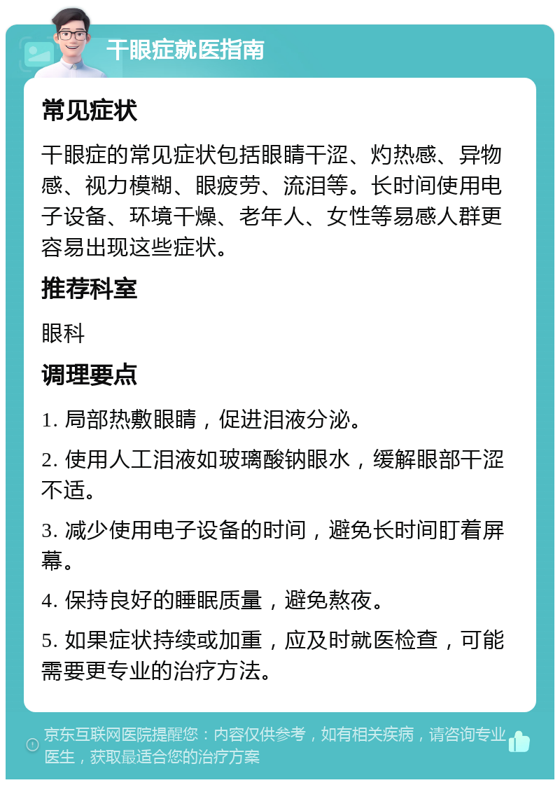 干眼症就医指南 常见症状 干眼症的常见症状包括眼睛干涩、灼热感、异物感、视力模糊、眼疲劳、流泪等。长时间使用电子设备、环境干燥、老年人、女性等易感人群更容易出现这些症状。 推荐科室 眼科 调理要点 1. 局部热敷眼睛，促进泪液分泌。 2. 使用人工泪液如玻璃酸钠眼水，缓解眼部干涩不适。 3. 减少使用电子设备的时间，避免长时间盯着屏幕。 4. 保持良好的睡眠质量，避免熬夜。 5. 如果症状持续或加重，应及时就医检查，可能需要更专业的治疗方法。