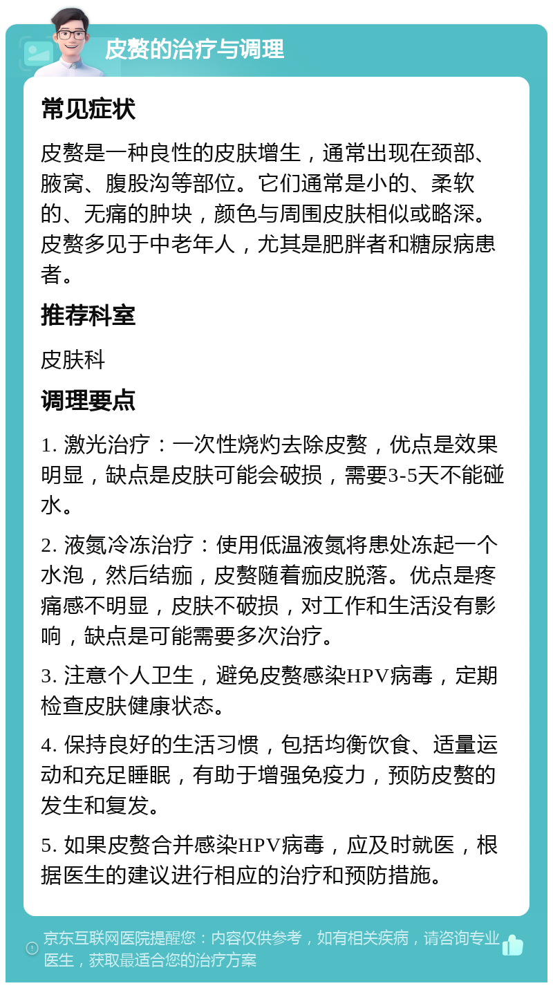 皮赘的治疗与调理 常见症状 皮赘是一种良性的皮肤增生，通常出现在颈部、腋窝、腹股沟等部位。它们通常是小的、柔软的、无痛的肿块，颜色与周围皮肤相似或略深。皮赘多见于中老年人，尤其是肥胖者和糖尿病患者。 推荐科室 皮肤科 调理要点 1. 激光治疗：一次性烧灼去除皮赘，优点是效果明显，缺点是皮肤可能会破损，需要3-5天不能碰水。 2. 液氮冷冻治疗：使用低温液氮将患处冻起一个水泡，然后结痂，皮赘随着痂皮脱落。优点是疼痛感不明显，皮肤不破损，对工作和生活没有影响，缺点是可能需要多次治疗。 3. 注意个人卫生，避免皮赘感染HPV病毒，定期检查皮肤健康状态。 4. 保持良好的生活习惯，包括均衡饮食、适量运动和充足睡眠，有助于增强免疫力，预防皮赘的发生和复发。 5. 如果皮赘合并感染HPV病毒，应及时就医，根据医生的建议进行相应的治疗和预防措施。