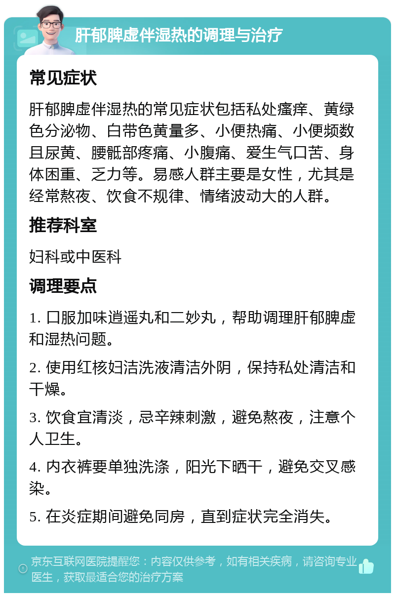 肝郁脾虚伴湿热的调理与治疗 常见症状 肝郁脾虚伴湿热的常见症状包括私处瘙痒、黄绿色分泌物、白带色黄量多、小便热痛、小便频数且尿黄、腰骶部疼痛、小腹痛、爱生气口苦、身体困重、乏力等。易感人群主要是女性，尤其是经常熬夜、饮食不规律、情绪波动大的人群。 推荐科室 妇科或中医科 调理要点 1. 口服加味逍遥丸和二妙丸，帮助调理肝郁脾虚和湿热问题。 2. 使用红核妇洁洗液清洁外阴，保持私处清洁和干燥。 3. 饮食宜清淡，忌辛辣刺激，避免熬夜，注意个人卫生。 4. 内衣裤要单独洗涤，阳光下晒干，避免交叉感染。 5. 在炎症期间避免同房，直到症状完全消失。