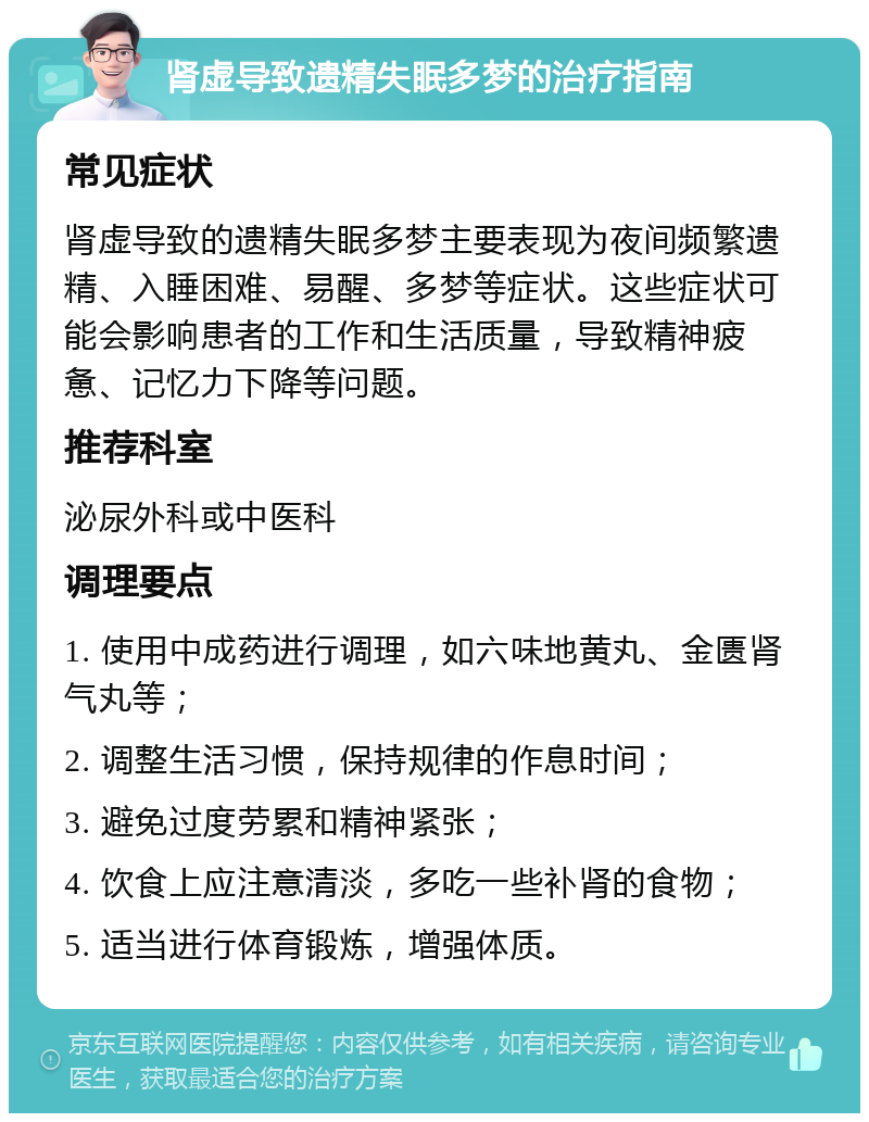 肾虚导致遗精失眠多梦的治疗指南 常见症状 肾虚导致的遗精失眠多梦主要表现为夜间频繁遗精、入睡困难、易醒、多梦等症状。这些症状可能会影响患者的工作和生活质量，导致精神疲惫、记忆力下降等问题。 推荐科室 泌尿外科或中医科 调理要点 1. 使用中成药进行调理，如六味地黄丸、金匮肾气丸等； 2. 调整生活习惯，保持规律的作息时间； 3. 避免过度劳累和精神紧张； 4. 饮食上应注意清淡，多吃一些补肾的食物； 5. 适当进行体育锻炼，增强体质。