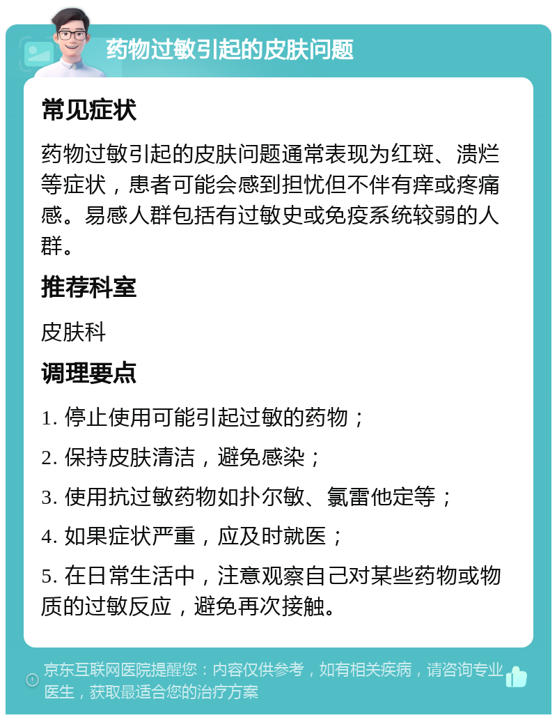 药物过敏引起的皮肤问题 常见症状 药物过敏引起的皮肤问题通常表现为红斑、溃烂等症状，患者可能会感到担忧但不伴有痒或疼痛感。易感人群包括有过敏史或免疫系统较弱的人群。 推荐科室 皮肤科 调理要点 1. 停止使用可能引起过敏的药物； 2. 保持皮肤清洁，避免感染； 3. 使用抗过敏药物如扑尔敏、氯雷他定等； 4. 如果症状严重，应及时就医； 5. 在日常生活中，注意观察自己对某些药物或物质的过敏反应，避免再次接触。