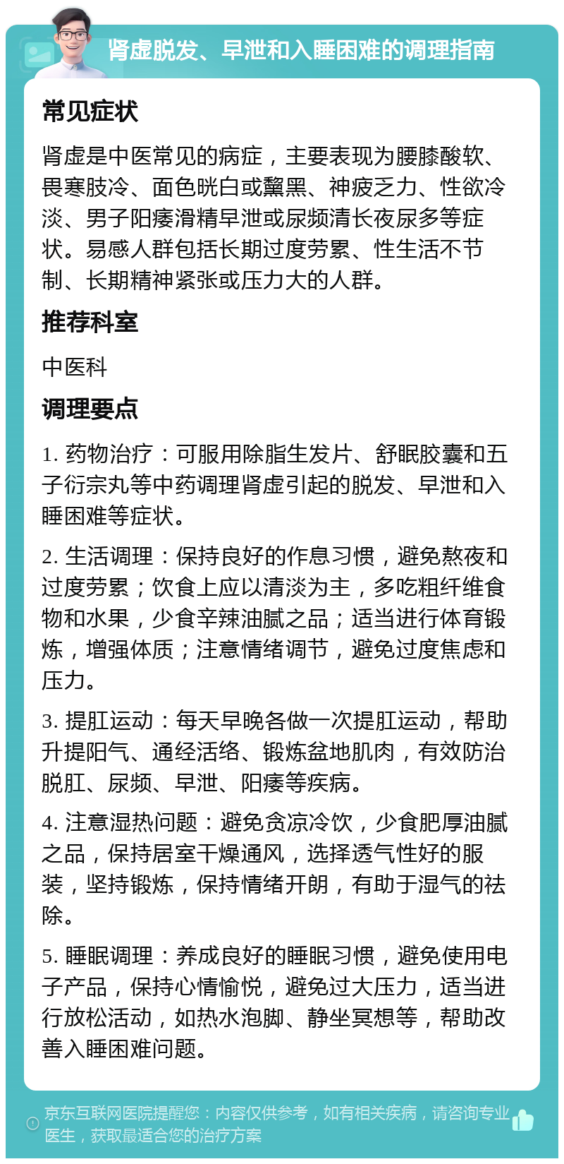 肾虚脱发、早泄和入睡困难的调理指南 常见症状 肾虚是中医常见的病症，主要表现为腰膝酸软、畏寒肢冷、面色晄白或黧黑、神疲乏力、性欲冷淡、男子阳痿滑精早泄或尿频清长夜尿多等症状。易感人群包括长期过度劳累、性生活不节制、长期精神紧张或压力大的人群。 推荐科室 中医科 调理要点 1. 药物治疗：可服用除脂生发片、舒眠胶囊和五子衍宗丸等中药调理肾虚引起的脱发、早泄和入睡困难等症状。 2. 生活调理：保持良好的作息习惯，避免熬夜和过度劳累；饮食上应以清淡为主，多吃粗纤维食物和水果，少食辛辣油腻之品；适当进行体育锻炼，增强体质；注意情绪调节，避免过度焦虑和压力。 3. 提肛运动：每天早晚各做一次提肛运动，帮助升提阳气、通经活络、锻炼盆地肌肉，有效防治脱肛、尿频、早泄、阳痿等疾病。 4. 注意湿热问题：避免贪凉冷饮，少食肥厚油腻之品，保持居室干燥通风，选择透气性好的服装，坚持锻炼，保持情绪开朗，有助于湿气的祛除。 5. 睡眠调理：养成良好的睡眠习惯，避免使用电子产品，保持心情愉悦，避免过大压力，适当进行放松活动，如热水泡脚、静坐冥想等，帮助改善入睡困难问题。