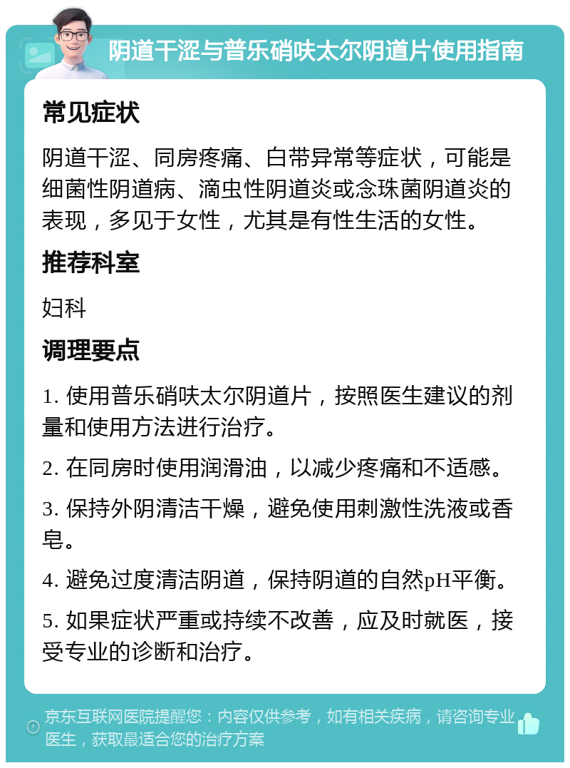 阴道干涩与普乐硝呋太尔阴道片使用指南 常见症状 阴道干涩、同房疼痛、白带异常等症状，可能是细菌性阴道病、滴虫性阴道炎或念珠菌阴道炎的表现，多见于女性，尤其是有性生活的女性。 推荐科室 妇科 调理要点 1. 使用普乐硝呋太尔阴道片，按照医生建议的剂量和使用方法进行治疗。 2. 在同房时使用润滑油，以减少疼痛和不适感。 3. 保持外阴清洁干燥，避免使用刺激性洗液或香皂。 4. 避免过度清洁阴道，保持阴道的自然pH平衡。 5. 如果症状严重或持续不改善，应及时就医，接受专业的诊断和治疗。