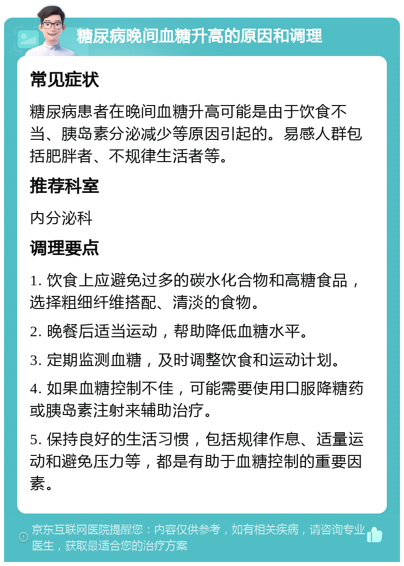 糖尿病晚间血糖升高的原因和调理 常见症状 糖尿病患者在晚间血糖升高可能是由于饮食不当、胰岛素分泌减少等原因引起的。易感人群包括肥胖者、不规律生活者等。 推荐科室 内分泌科 调理要点 1. 饮食上应避免过多的碳水化合物和高糖食品，选择粗细纤维搭配、清淡的食物。 2. 晚餐后适当运动，帮助降低血糖水平。 3. 定期监测血糖，及时调整饮食和运动计划。 4. 如果血糖控制不佳，可能需要使用口服降糖药或胰岛素注射来辅助治疗。 5. 保持良好的生活习惯，包括规律作息、适量运动和避免压力等，都是有助于血糖控制的重要因素。