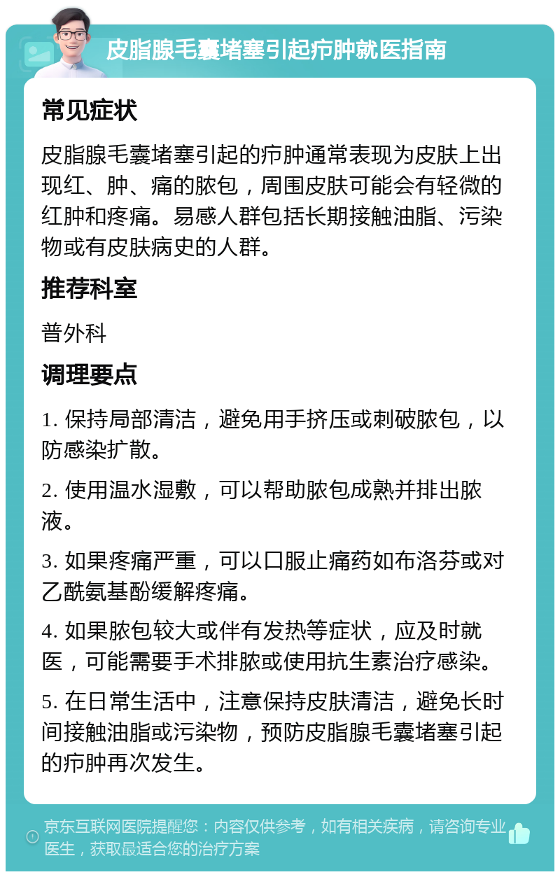 皮脂腺毛囊堵塞引起疖肿就医指南 常见症状 皮脂腺毛囊堵塞引起的疖肿通常表现为皮肤上出现红、肿、痛的脓包，周围皮肤可能会有轻微的红肿和疼痛。易感人群包括长期接触油脂、污染物或有皮肤病史的人群。 推荐科室 普外科 调理要点 1. 保持局部清洁，避免用手挤压或刺破脓包，以防感染扩散。 2. 使用温水湿敷，可以帮助脓包成熟并排出脓液。 3. 如果疼痛严重，可以口服止痛药如布洛芬或对乙酰氨基酚缓解疼痛。 4. 如果脓包较大或伴有发热等症状，应及时就医，可能需要手术排脓或使用抗生素治疗感染。 5. 在日常生活中，注意保持皮肤清洁，避免长时间接触油脂或污染物，预防皮脂腺毛囊堵塞引起的疖肿再次发生。