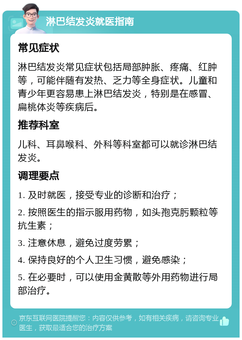 淋巴结发炎就医指南 常见症状 淋巴结发炎常见症状包括局部肿胀、疼痛、红肿等，可能伴随有发热、乏力等全身症状。儿童和青少年更容易患上淋巴结发炎，特别是在感冒、扁桃体炎等疾病后。 推荐科室 儿科、耳鼻喉科、外科等科室都可以就诊淋巴结发炎。 调理要点 1. 及时就医，接受专业的诊断和治疗； 2. 按照医生的指示服用药物，如头孢克肟颗粒等抗生素； 3. 注意休息，避免过度劳累； 4. 保持良好的个人卫生习惯，避免感染； 5. 在必要时，可以使用金黄散等外用药物进行局部治疗。