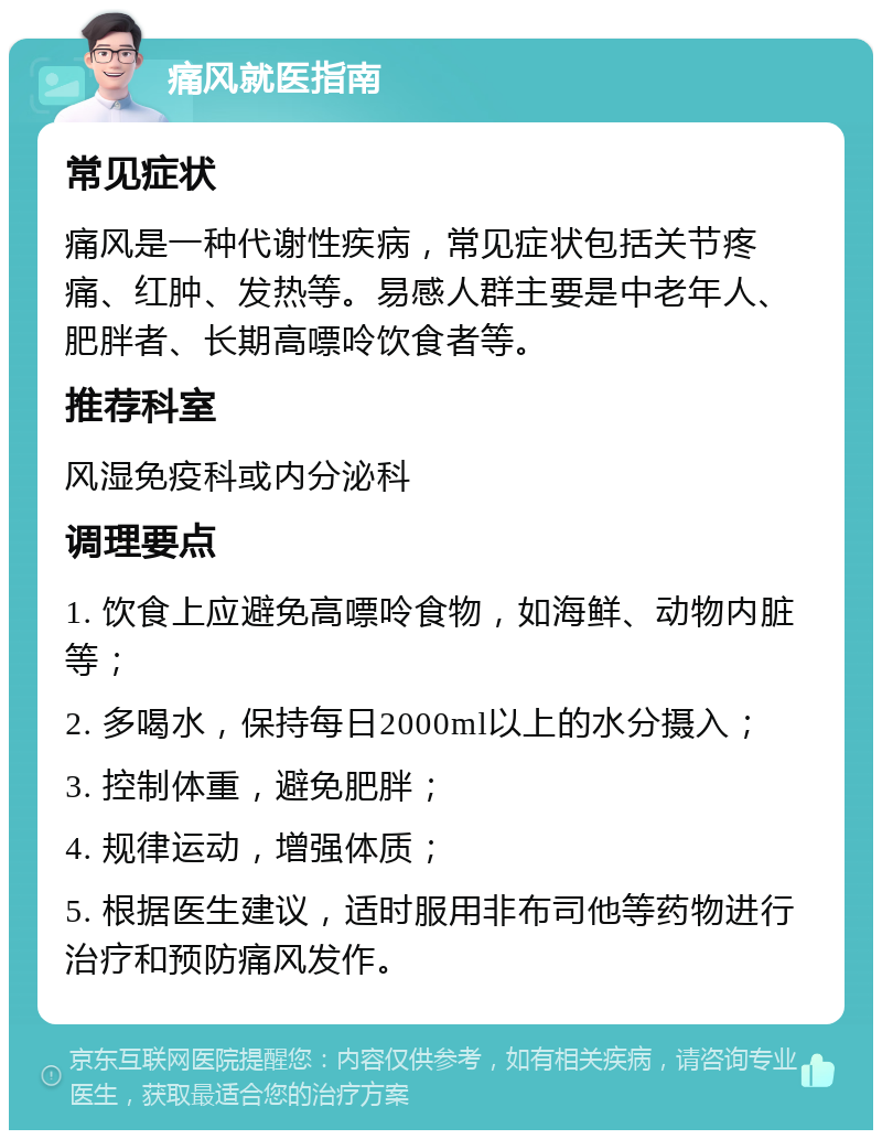 痛风就医指南 常见症状 痛风是一种代谢性疾病，常见症状包括关节疼痛、红肿、发热等。易感人群主要是中老年人、肥胖者、长期高嘌呤饮食者等。 推荐科室 风湿免疫科或内分泌科 调理要点 1. 饮食上应避免高嘌呤食物，如海鲜、动物内脏等； 2. 多喝水，保持每日2000ml以上的水分摄入； 3. 控制体重，避免肥胖； 4. 规律运动，增强体质； 5. 根据医生建议，适时服用非布司他等药物进行治疗和预防痛风发作。