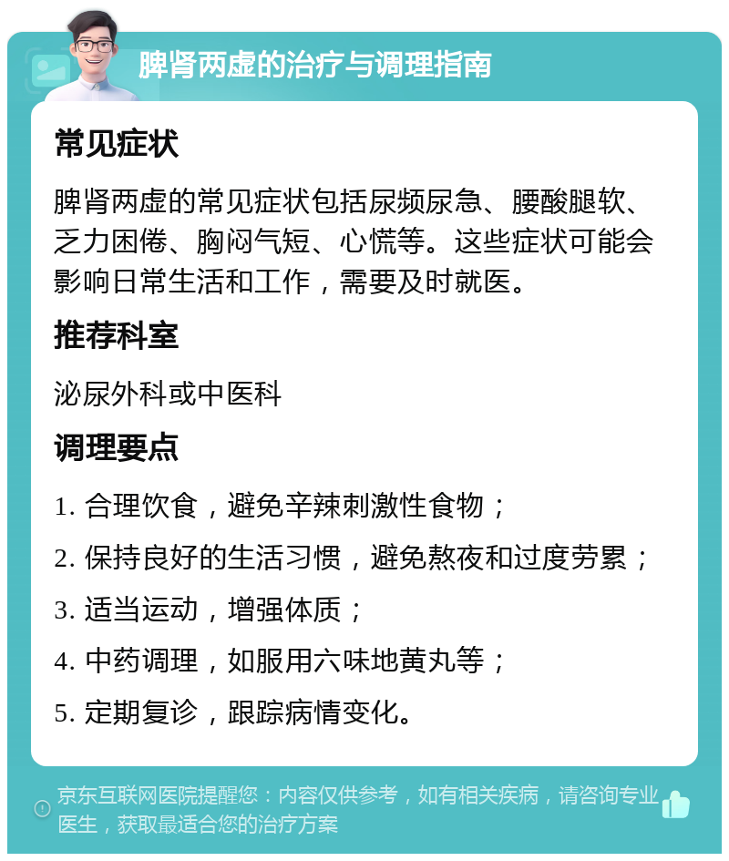 脾肾两虚的治疗与调理指南 常见症状 脾肾两虚的常见症状包括尿频尿急、腰酸腿软、乏力困倦、胸闷气短、心慌等。这些症状可能会影响日常生活和工作，需要及时就医。 推荐科室 泌尿外科或中医科 调理要点 1. 合理饮食，避免辛辣刺激性食物； 2. 保持良好的生活习惯，避免熬夜和过度劳累； 3. 适当运动，增强体质； 4. 中药调理，如服用六味地黄丸等； 5. 定期复诊，跟踪病情变化。