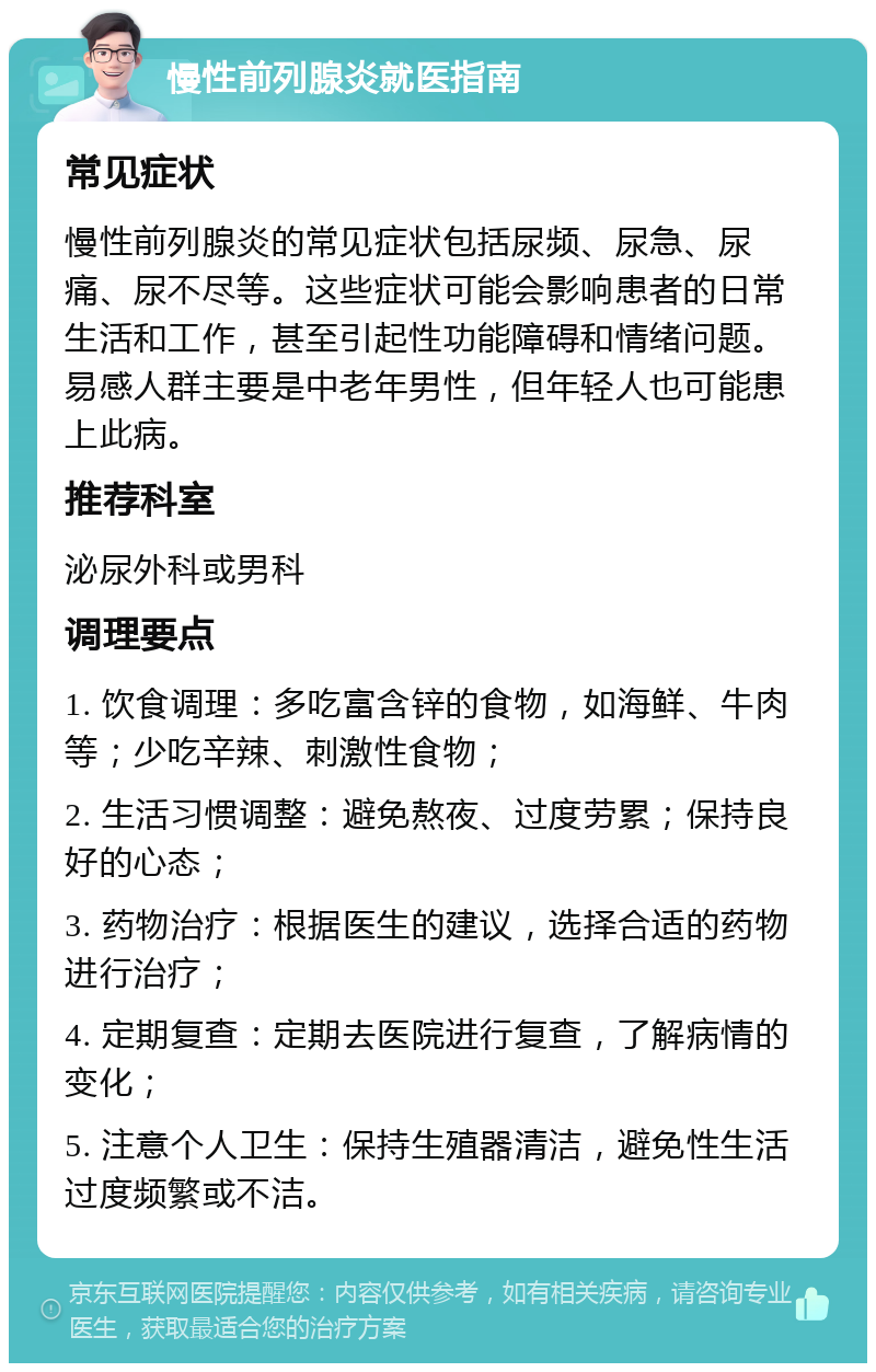 慢性前列腺炎就医指南 常见症状 慢性前列腺炎的常见症状包括尿频、尿急、尿痛、尿不尽等。这些症状可能会影响患者的日常生活和工作，甚至引起性功能障碍和情绪问题。易感人群主要是中老年男性，但年轻人也可能患上此病。 推荐科室 泌尿外科或男科 调理要点 1. 饮食调理：多吃富含锌的食物，如海鲜、牛肉等；少吃辛辣、刺激性食物； 2. 生活习惯调整：避免熬夜、过度劳累；保持良好的心态； 3. 药物治疗：根据医生的建议，选择合适的药物进行治疗； 4. 定期复查：定期去医院进行复查，了解病情的变化； 5. 注意个人卫生：保持生殖器清洁，避免性生活过度频繁或不洁。