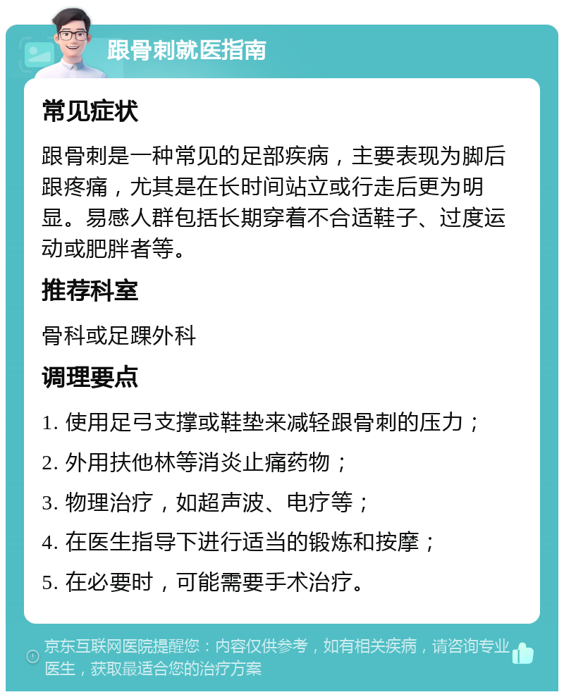 跟骨刺就医指南 常见症状 跟骨刺是一种常见的足部疾病，主要表现为脚后跟疼痛，尤其是在长时间站立或行走后更为明显。易感人群包括长期穿着不合适鞋子、过度运动或肥胖者等。 推荐科室 骨科或足踝外科 调理要点 1. 使用足弓支撑或鞋垫来减轻跟骨刺的压力； 2. 外用扶他林等消炎止痛药物； 3. 物理治疗，如超声波、电疗等； 4. 在医生指导下进行适当的锻炼和按摩； 5. 在必要时，可能需要手术治疗。