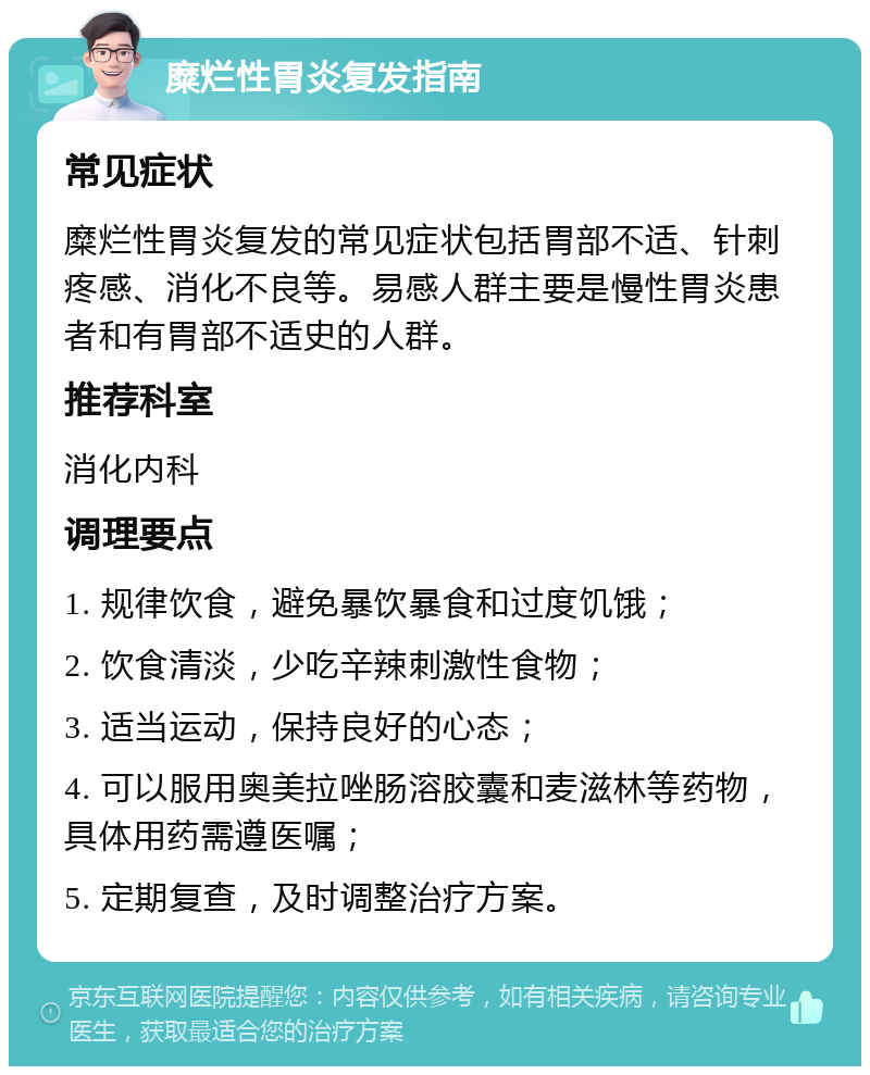 糜烂性胃炎复发指南 常见症状 糜烂性胃炎复发的常见症状包括胃部不适、针刺疼感、消化不良等。易感人群主要是慢性胃炎患者和有胃部不适史的人群。 推荐科室 消化内科 调理要点 1. 规律饮食，避免暴饮暴食和过度饥饿； 2. 饮食清淡，少吃辛辣刺激性食物； 3. 适当运动，保持良好的心态； 4. 可以服用奥美拉唑肠溶胶囊和麦滋林等药物，具体用药需遵医嘱； 5. 定期复查，及时调整治疗方案。