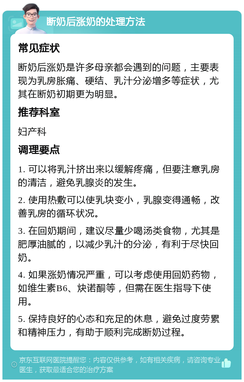 断奶后涨奶的处理方法 常见症状 断奶后涨奶是许多母亲都会遇到的问题，主要表现为乳房胀痛、硬结、乳汁分泌增多等症状，尤其在断奶初期更为明显。 推荐科室 妇产科 调理要点 1. 可以将乳汁挤出来以缓解疼痛，但要注意乳房的清洁，避免乳腺炎的发生。 2. 使用热敷可以使乳块变小，乳腺变得通畅，改善乳房的循环状况。 3. 在回奶期间，建议尽量少喝汤类食物，尤其是肥厚油腻的，以减少乳汁的分泌，有利于尽快回奶。 4. 如果涨奶情况严重，可以考虑使用回奶药物，如维生素B6、炔诺酮等，但需在医生指导下使用。 5. 保持良好的心态和充足的休息，避免过度劳累和精神压力，有助于顺利完成断奶过程。