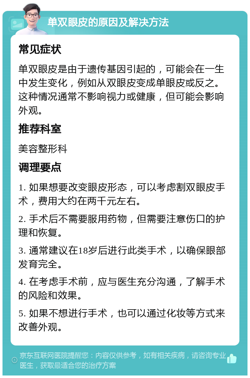 单双眼皮的原因及解决方法 常见症状 单双眼皮是由于遗传基因引起的，可能会在一生中发生变化，例如从双眼皮变成单眼皮或反之。这种情况通常不影响视力或健康，但可能会影响外观。 推荐科室 美容整形科 调理要点 1. 如果想要改变眼皮形态，可以考虑割双眼皮手术，费用大约在两千元左右。 2. 手术后不需要服用药物，但需要注意伤口的护理和恢复。 3. 通常建议在18岁后进行此类手术，以确保眼部发育完全。 4. 在考虑手术前，应与医生充分沟通，了解手术的风险和效果。 5. 如果不想进行手术，也可以通过化妆等方式来改善外观。