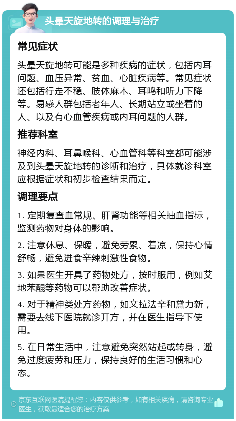 头晕天旋地转的调理与治疗 常见症状 头晕天旋地转可能是多种疾病的症状，包括内耳问题、血压异常、贫血、心脏疾病等。常见症状还包括行走不稳、肢体麻木、耳鸣和听力下降等。易感人群包括老年人、长期站立或坐着的人、以及有心血管疾病或内耳问题的人群。 推荐科室 神经内科、耳鼻喉科、心血管科等科室都可能涉及到头晕天旋地转的诊断和治疗，具体就诊科室应根据症状和初步检查结果而定。 调理要点 1. 定期复查血常规、肝肾功能等相关抽血指标，监测药物对身体的影响。 2. 注意休息、保暖，避免劳累、着凉，保持心情舒畅，避免进食辛辣刺激性食物。 3. 如果医生开具了药物处方，按时服用，例如艾地苯醌等药物可以帮助改善症状。 4. 对于精神类处方药物，如文拉法辛和黛力新，需要去线下医院就诊开方，并在医生指导下使用。 5. 在日常生活中，注意避免突然站起或转身，避免过度疲劳和压力，保持良好的生活习惯和心态。