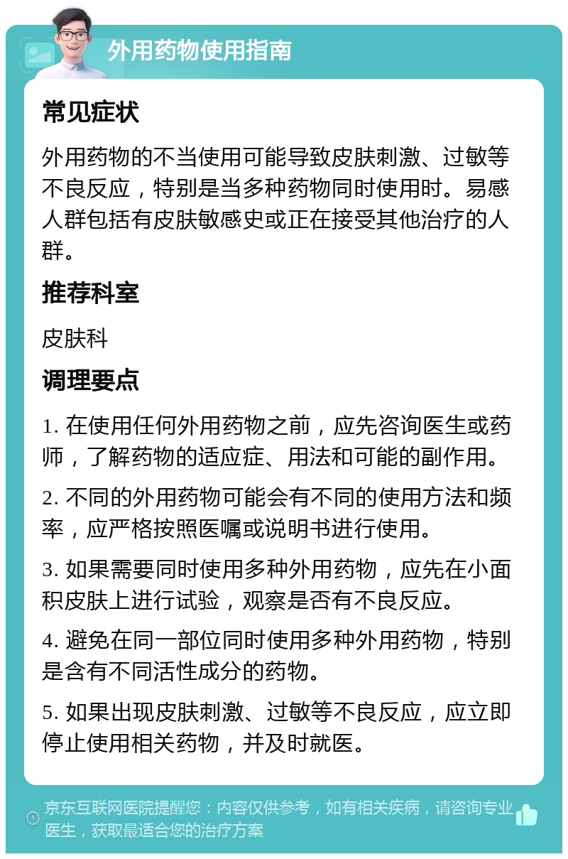 外用药物使用指南 常见症状 外用药物的不当使用可能导致皮肤刺激、过敏等不良反应，特别是当多种药物同时使用时。易感人群包括有皮肤敏感史或正在接受其他治疗的人群。 推荐科室 皮肤科 调理要点 1. 在使用任何外用药物之前，应先咨询医生或药师，了解药物的适应症、用法和可能的副作用。 2. 不同的外用药物可能会有不同的使用方法和频率，应严格按照医嘱或说明书进行使用。 3. 如果需要同时使用多种外用药物，应先在小面积皮肤上进行试验，观察是否有不良反应。 4. 避免在同一部位同时使用多种外用药物，特别是含有不同活性成分的药物。 5. 如果出现皮肤刺激、过敏等不良反应，应立即停止使用相关药物，并及时就医。