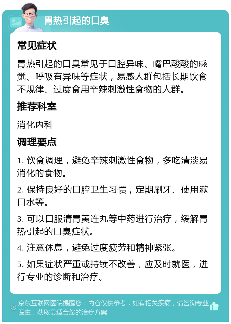 胃热引起的口臭 常见症状 胃热引起的口臭常见于口腔异味、嘴巴酸酸的感觉、呼吸有异味等症状，易感人群包括长期饮食不规律、过度食用辛辣刺激性食物的人群。 推荐科室 消化内科 调理要点 1. 饮食调理，避免辛辣刺激性食物，多吃清淡易消化的食物。 2. 保持良好的口腔卫生习惯，定期刷牙、使用漱口水等。 3. 可以口服清胃黄连丸等中药进行治疗，缓解胃热引起的口臭症状。 4. 注意休息，避免过度疲劳和精神紧张。 5. 如果症状严重或持续不改善，应及时就医，进行专业的诊断和治疗。