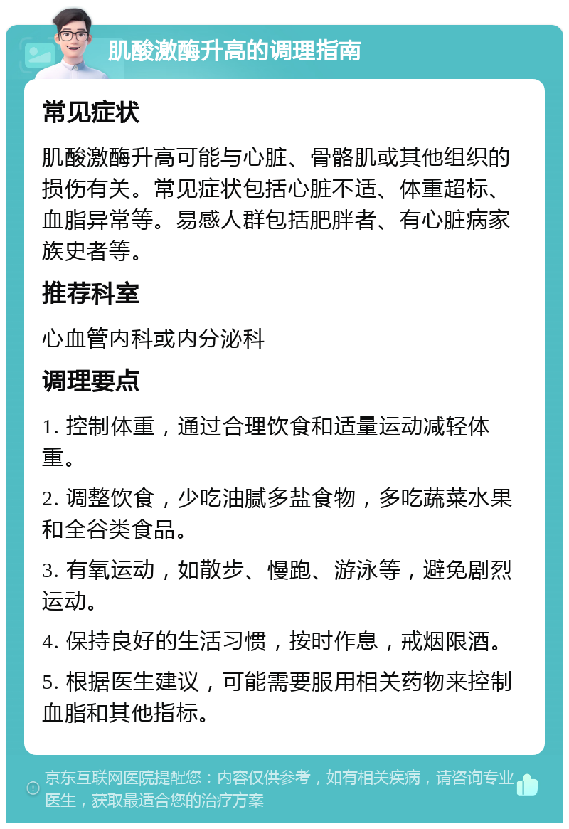 肌酸激酶升高的调理指南 常见症状 肌酸激酶升高可能与心脏、骨骼肌或其他组织的损伤有关。常见症状包括心脏不适、体重超标、血脂异常等。易感人群包括肥胖者、有心脏病家族史者等。 推荐科室 心血管内科或内分泌科 调理要点 1. 控制体重，通过合理饮食和适量运动减轻体重。 2. 调整饮食，少吃油腻多盐食物，多吃蔬菜水果和全谷类食品。 3. 有氧运动，如散步、慢跑、游泳等，避免剧烈运动。 4. 保持良好的生活习惯，按时作息，戒烟限酒。 5. 根据医生建议，可能需要服用相关药物来控制血脂和其他指标。