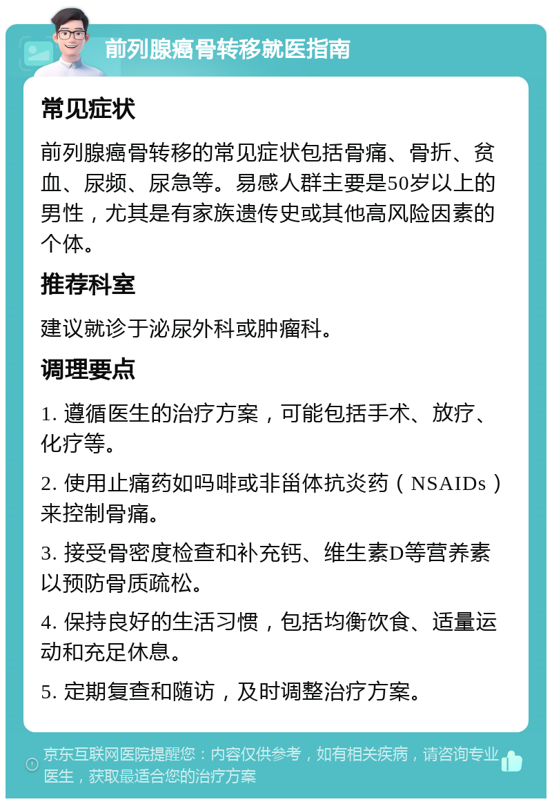 前列腺癌骨转移就医指南 常见症状 前列腺癌骨转移的常见症状包括骨痛、骨折、贫血、尿频、尿急等。易感人群主要是50岁以上的男性，尤其是有家族遗传史或其他高风险因素的个体。 推荐科室 建议就诊于泌尿外科或肿瘤科。 调理要点 1. 遵循医生的治疗方案，可能包括手术、放疗、化疗等。 2. 使用止痛药如吗啡或非甾体抗炎药（NSAIDs）来控制骨痛。 3. 接受骨密度检查和补充钙、维生素D等营养素以预防骨质疏松。 4. 保持良好的生活习惯，包括均衡饮食、适量运动和充足休息。 5. 定期复查和随访，及时调整治疗方案。