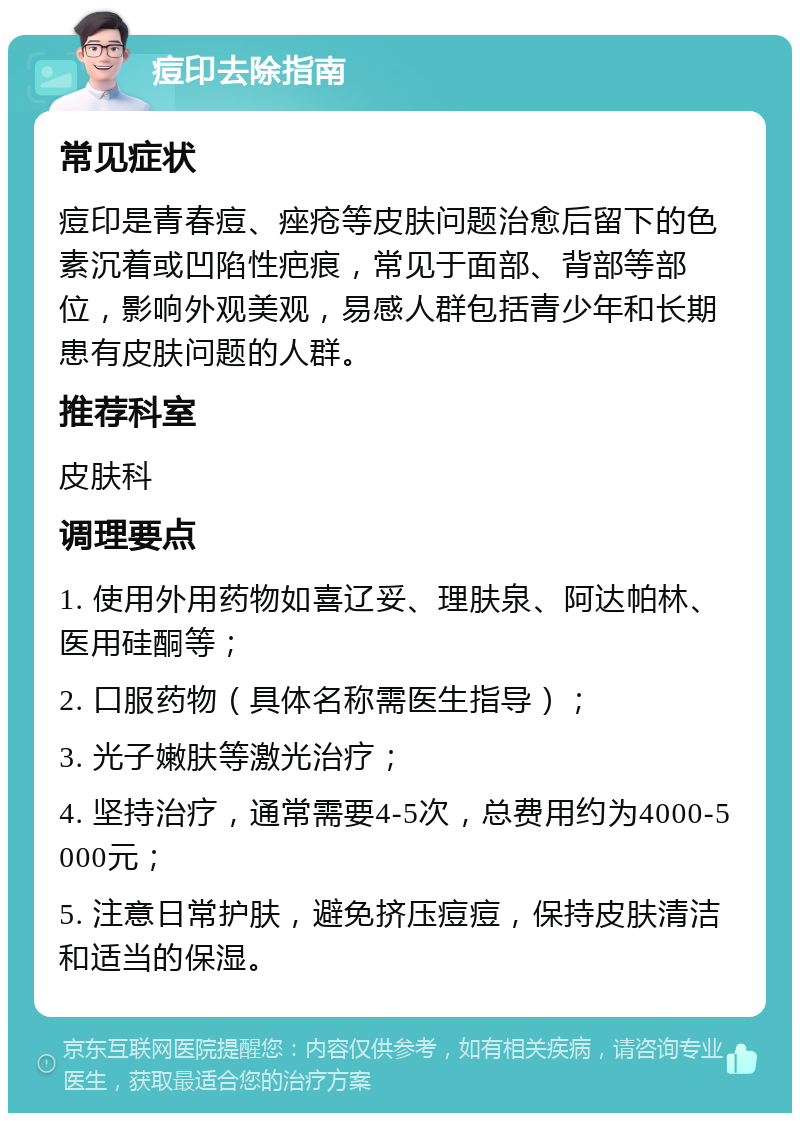 痘印去除指南 常见症状 痘印是青春痘、痤疮等皮肤问题治愈后留下的色素沉着或凹陷性疤痕，常见于面部、背部等部位，影响外观美观，易感人群包括青少年和长期患有皮肤问题的人群。 推荐科室 皮肤科 调理要点 1. 使用外用药物如喜辽妥、理肤泉、阿达帕林、医用硅酮等； 2. 口服药物（具体名称需医生指导）； 3. 光子嫩肤等激光治疗； 4. 坚持治疗，通常需要4-5次，总费用约为4000-5000元； 5. 注意日常护肤，避免挤压痘痘，保持皮肤清洁和适当的保湿。