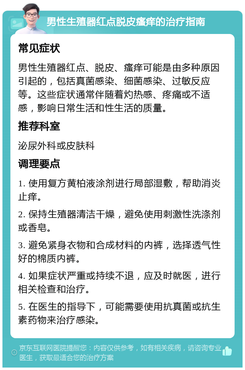 男性生殖器红点脱皮瘙痒的治疗指南 常见症状 男性生殖器红点、脱皮、瘙痒可能是由多种原因引起的，包括真菌感染、细菌感染、过敏反应等。这些症状通常伴随着灼热感、疼痛或不适感，影响日常生活和性生活的质量。 推荐科室 泌尿外科或皮肤科 调理要点 1. 使用复方黄柏液涂剂进行局部湿敷，帮助消炎止痒。 2. 保持生殖器清洁干燥，避免使用刺激性洗涤剂或香皂。 3. 避免紧身衣物和合成材料的内裤，选择透气性好的棉质内裤。 4. 如果症状严重或持续不退，应及时就医，进行相关检查和治疗。 5. 在医生的指导下，可能需要使用抗真菌或抗生素药物来治疗感染。