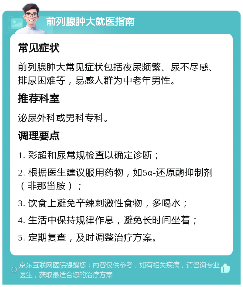 前列腺肿大就医指南 常见症状 前列腺肿大常见症状包括夜尿频繁、尿不尽感、排尿困难等，易感人群为中老年男性。 推荐科室 泌尿外科或男科专科。 调理要点 1. 彩超和尿常规检查以确定诊断； 2. 根据医生建议服用药物，如5α-还原酶抑制剂（非那甾胺）； 3. 饮食上避免辛辣刺激性食物，多喝水； 4. 生活中保持规律作息，避免长时间坐着； 5. 定期复查，及时调整治疗方案。