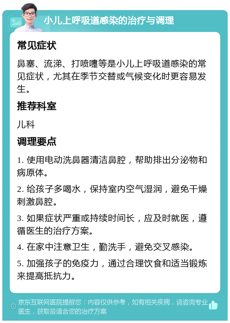 小儿上呼吸道感染的治疗与调理 常见症状 鼻塞、流涕、打喷嚏等是小儿上呼吸道感染的常见症状，尤其在季节交替或气候变化时更容易发生。 推荐科室 儿科 调理要点 1. 使用电动洗鼻器清洁鼻腔，帮助排出分泌物和病原体。 2. 给孩子多喝水，保持室内空气湿润，避免干燥刺激鼻腔。 3. 如果症状严重或持续时间长，应及时就医，遵循医生的治疗方案。 4. 在家中注意卫生，勤洗手，避免交叉感染。 5. 加强孩子的免疫力，通过合理饮食和适当锻炼来提高抵抗力。