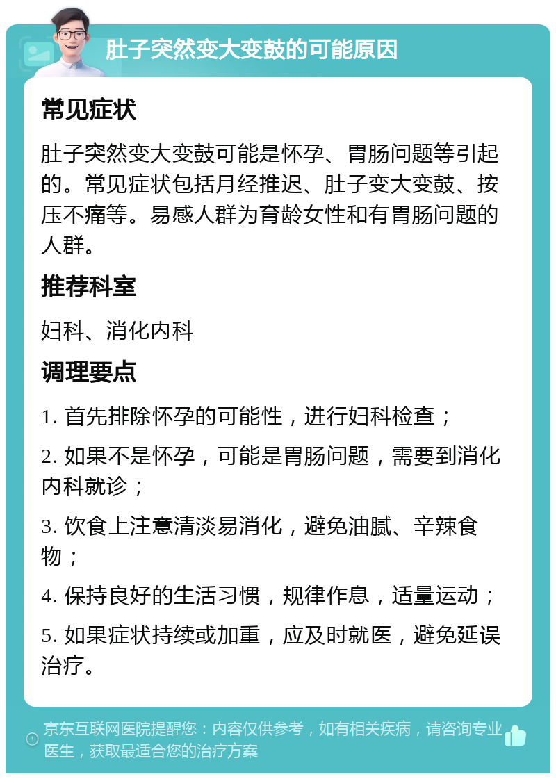 肚子突然变大变鼓的可能原因 常见症状 肚子突然变大变鼓可能是怀孕、胃肠问题等引起的。常见症状包括月经推迟、肚子变大变鼓、按压不痛等。易感人群为育龄女性和有胃肠问题的人群。 推荐科室 妇科、消化内科 调理要点 1. 首先排除怀孕的可能性，进行妇科检查； 2. 如果不是怀孕，可能是胃肠问题，需要到消化内科就诊； 3. 饮食上注意清淡易消化，避免油腻、辛辣食物； 4. 保持良好的生活习惯，规律作息，适量运动； 5. 如果症状持续或加重，应及时就医，避免延误治疗。