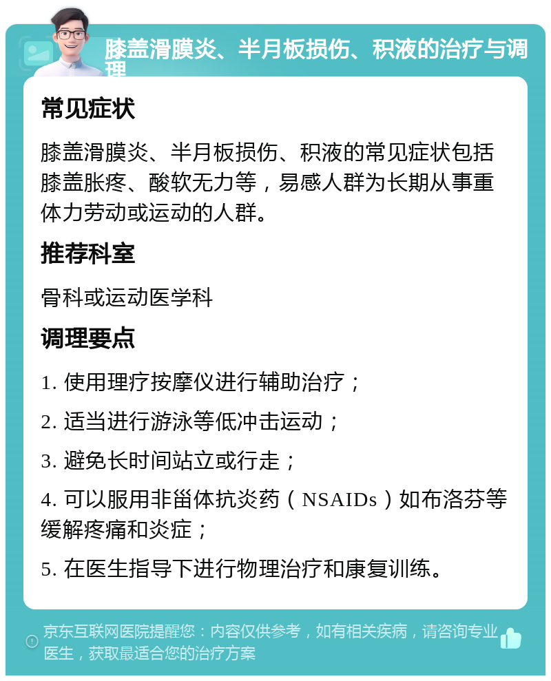 膝盖滑膜炎、半月板损伤、积液的治疗与调理 常见症状 膝盖滑膜炎、半月板损伤、积液的常见症状包括膝盖胀疼、酸软无力等，易感人群为长期从事重体力劳动或运动的人群。 推荐科室 骨科或运动医学科 调理要点 1. 使用理疗按摩仪进行辅助治疗； 2. 适当进行游泳等低冲击运动； 3. 避免长时间站立或行走； 4. 可以服用非甾体抗炎药（NSAIDs）如布洛芬等缓解疼痛和炎症； 5. 在医生指导下进行物理治疗和康复训练。