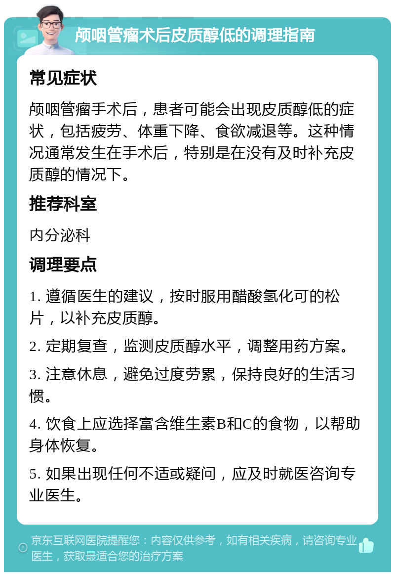 颅咽管瘤术后皮质醇低的调理指南 常见症状 颅咽管瘤手术后，患者可能会出现皮质醇低的症状，包括疲劳、体重下降、食欲减退等。这种情况通常发生在手术后，特别是在没有及时补充皮质醇的情况下。 推荐科室 内分泌科 调理要点 1. 遵循医生的建议，按时服用醋酸氢化可的松片，以补充皮质醇。 2. 定期复查，监测皮质醇水平，调整用药方案。 3. 注意休息，避免过度劳累，保持良好的生活习惯。 4. 饮食上应选择富含维生素B和C的食物，以帮助身体恢复。 5. 如果出现任何不适或疑问，应及时就医咨询专业医生。