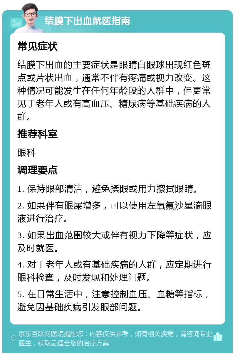 结膜下出血就医指南 常见症状 结膜下出血的主要症状是眼睛白眼球出现红色斑点或片状出血，通常不伴有疼痛或视力改变。这种情况可能发生在任何年龄段的人群中，但更常见于老年人或有高血压、糖尿病等基础疾病的人群。 推荐科室 眼科 调理要点 1. 保持眼部清洁，避免揉眼或用力擦拭眼睛。 2. 如果伴有眼屎增多，可以使用左氧氟沙星滴眼液进行治疗。 3. 如果出血范围较大或伴有视力下降等症状，应及时就医。 4. 对于老年人或有基础疾病的人群，应定期进行眼科检查，及时发现和处理问题。 5. 在日常生活中，注意控制血压、血糖等指标，避免因基础疾病引发眼部问题。