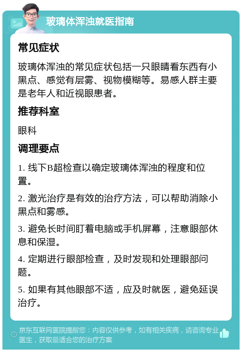 玻璃体浑浊就医指南 常见症状 玻璃体浑浊的常见症状包括一只眼睛看东西有小黑点、感觉有层雾、视物模糊等。易感人群主要是老年人和近视眼患者。 推荐科室 眼科 调理要点 1. 线下B超检查以确定玻璃体浑浊的程度和位置。 2. 激光治疗是有效的治疗方法，可以帮助消除小黑点和雾感。 3. 避免长时间盯着电脑或手机屏幕，注意眼部休息和保湿。 4. 定期进行眼部检查，及时发现和处理眼部问题。 5. 如果有其他眼部不适，应及时就医，避免延误治疗。