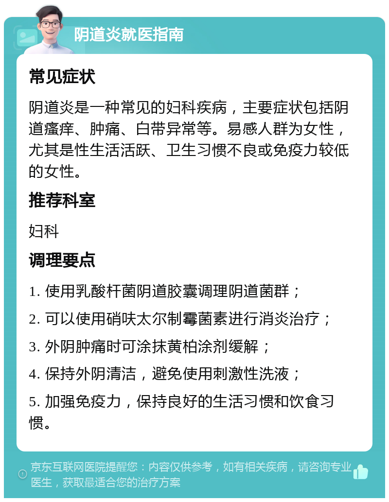 阴道炎就医指南 常见症状 阴道炎是一种常见的妇科疾病，主要症状包括阴道瘙痒、肿痛、白带异常等。易感人群为女性，尤其是性生活活跃、卫生习惯不良或免疫力较低的女性。 推荐科室 妇科 调理要点 1. 使用乳酸杆菌阴道胶囊调理阴道菌群； 2. 可以使用硝呋太尔制霉菌素进行消炎治疗； 3. 外阴肿痛时可涂抹黄柏涂剂缓解； 4. 保持外阴清洁，避免使用刺激性洗液； 5. 加强免疫力，保持良好的生活习惯和饮食习惯。