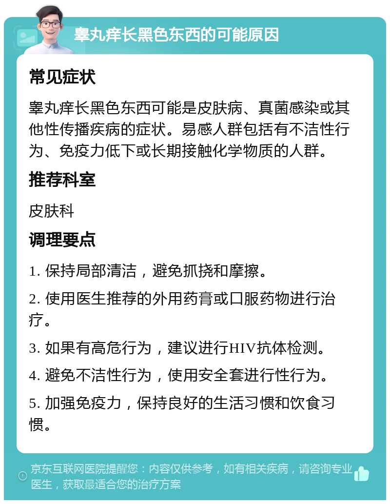 睾丸痒长黑色东西的可能原因 常见症状 睾丸痒长黑色东西可能是皮肤病、真菌感染或其他性传播疾病的症状。易感人群包括有不洁性行为、免疫力低下或长期接触化学物质的人群。 推荐科室 皮肤科 调理要点 1. 保持局部清洁，避免抓挠和摩擦。 2. 使用医生推荐的外用药膏或口服药物进行治疗。 3. 如果有高危行为，建议进行HIV抗体检测。 4. 避免不洁性行为，使用安全套进行性行为。 5. 加强免疫力，保持良好的生活习惯和饮食习惯。