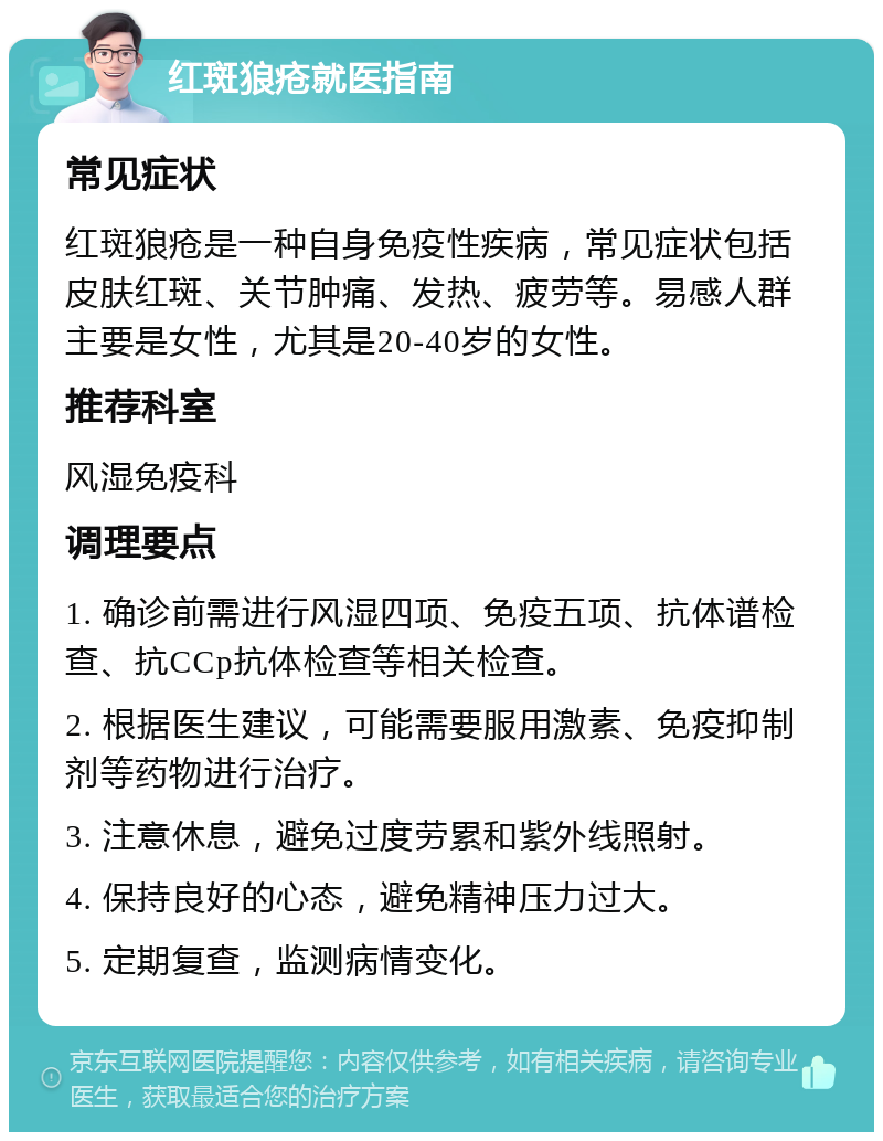 红斑狼疮就医指南 常见症状 红斑狼疮是一种自身免疫性疾病，常见症状包括皮肤红斑、关节肿痛、发热、疲劳等。易感人群主要是女性，尤其是20-40岁的女性。 推荐科室 风湿免疫科 调理要点 1. 确诊前需进行风湿四项、免疫五项、抗体谱检查、抗CCp抗体检查等相关检查。 2. 根据医生建议，可能需要服用激素、免疫抑制剂等药物进行治疗。 3. 注意休息，避免过度劳累和紫外线照射。 4. 保持良好的心态，避免精神压力过大。 5. 定期复查，监测病情变化。