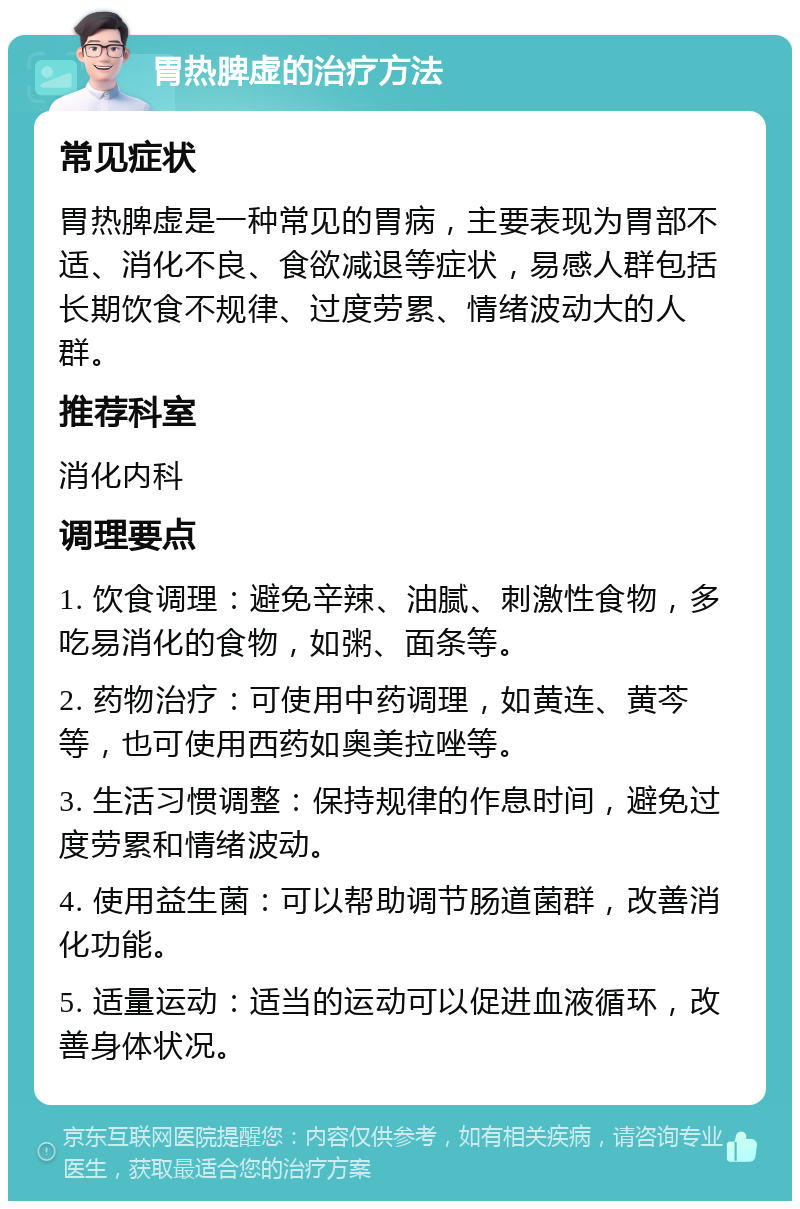 胃热脾虚的治疗方法 常见症状 胃热脾虚是一种常见的胃病，主要表现为胃部不适、消化不良、食欲减退等症状，易感人群包括长期饮食不规律、过度劳累、情绪波动大的人群。 推荐科室 消化内科 调理要点 1. 饮食调理：避免辛辣、油腻、刺激性食物，多吃易消化的食物，如粥、面条等。 2. 药物治疗：可使用中药调理，如黄连、黄芩等，也可使用西药如奥美拉唑等。 3. 生活习惯调整：保持规律的作息时间，避免过度劳累和情绪波动。 4. 使用益生菌：可以帮助调节肠道菌群，改善消化功能。 5. 适量运动：适当的运动可以促进血液循环，改善身体状况。