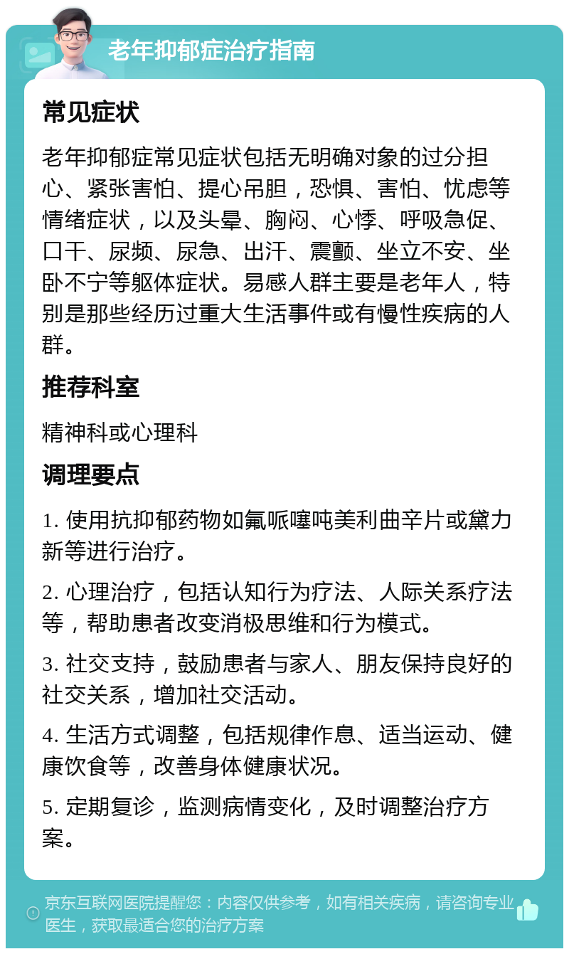 老年抑郁症治疗指南 常见症状 老年抑郁症常见症状包括无明确对象的过分担心、紧张害怕、提心吊胆，恐惧、害怕、忧虑等情绪症状，以及头晕、胸闷、心悸、呼吸急促、口干、尿频、尿急、出汗、震颤、坐立不安、坐卧不宁等躯体症状。易感人群主要是老年人，特别是那些经历过重大生活事件或有慢性疾病的人群。 推荐科室 精神科或心理科 调理要点 1. 使用抗抑郁药物如氟哌噻吨美利曲辛片或黛力新等进行治疗。 2. 心理治疗，包括认知行为疗法、人际关系疗法等，帮助患者改变消极思维和行为模式。 3. 社交支持，鼓励患者与家人、朋友保持良好的社交关系，增加社交活动。 4. 生活方式调整，包括规律作息、适当运动、健康饮食等，改善身体健康状况。 5. 定期复诊，监测病情变化，及时调整治疗方案。