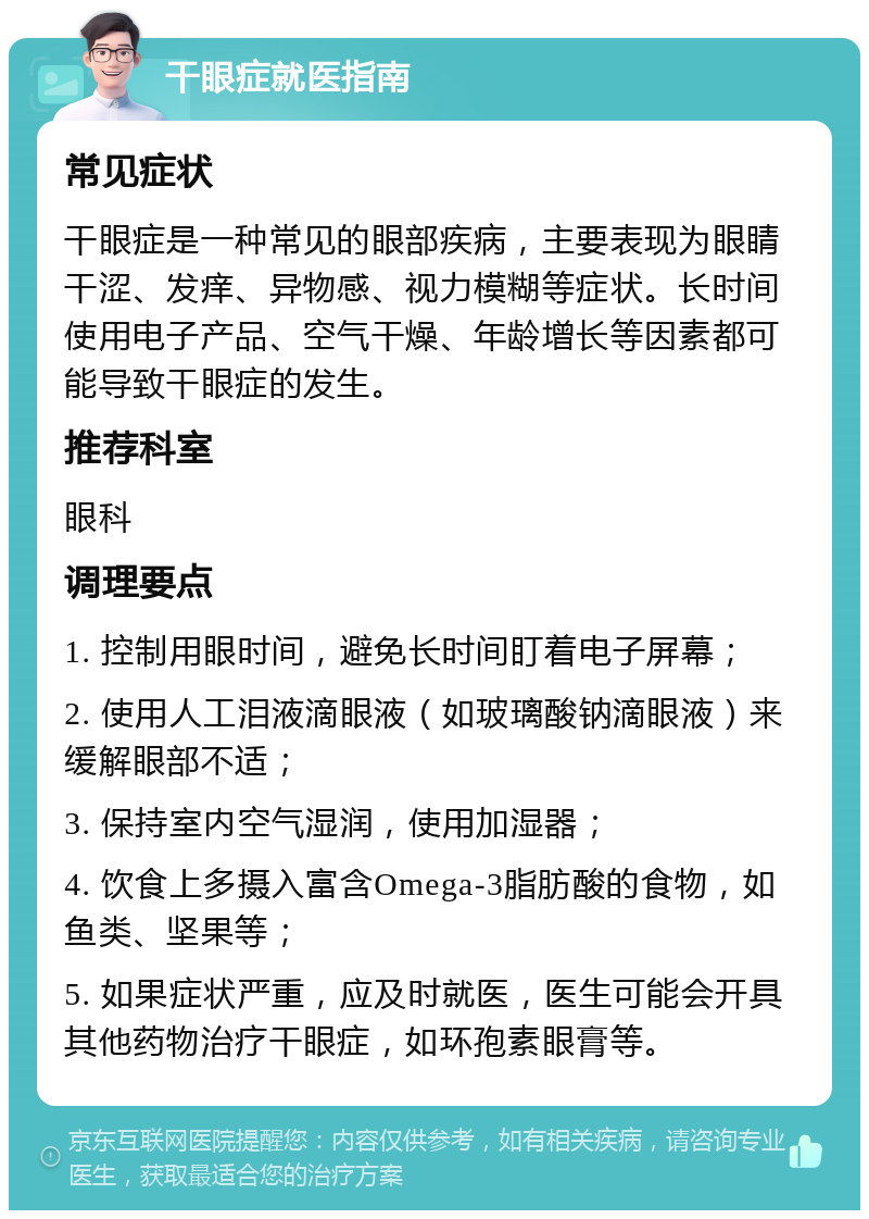 干眼症就医指南 常见症状 干眼症是一种常见的眼部疾病，主要表现为眼睛干涩、发痒、异物感、视力模糊等症状。长时间使用电子产品、空气干燥、年龄增长等因素都可能导致干眼症的发生。 推荐科室 眼科 调理要点 1. 控制用眼时间，避免长时间盯着电子屏幕； 2. 使用人工泪液滴眼液（如玻璃酸钠滴眼液）来缓解眼部不适； 3. 保持室内空气湿润，使用加湿器； 4. 饮食上多摄入富含Omega-3脂肪酸的食物，如鱼类、坚果等； 5. 如果症状严重，应及时就医，医生可能会开具其他药物治疗干眼症，如环孢素眼膏等。