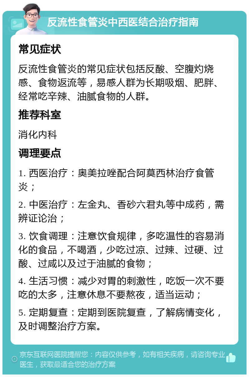 反流性食管炎中西医结合治疗指南 常见症状 反流性食管炎的常见症状包括反酸、空腹灼烧感、食物返流等，易感人群为长期吸烟、肥胖、经常吃辛辣、油腻食物的人群。 推荐科室 消化内科 调理要点 1. 西医治疗：奥美拉唑配合阿莫西林治疗食管炎； 2. 中医治疗：左金丸、香砂六君丸等中成药，需辨证论治； 3. 饮食调理：注意饮食规律，多吃温性的容易消化的食品，不喝酒，少吃过凉、过辣、过硬、过酸、过咸以及过于油腻的食物； 4. 生活习惯：减少对胃的刺激性，吃饭一次不要吃的太多，注意休息不要熬夜，适当运动； 5. 定期复查：定期到医院复查，了解病情变化，及时调整治疗方案。