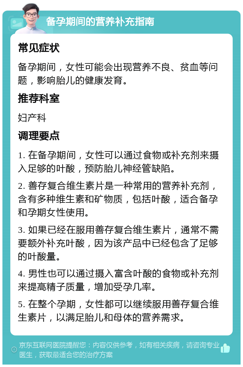 备孕期间的营养补充指南 常见症状 备孕期间，女性可能会出现营养不良、贫血等问题，影响胎儿的健康发育。 推荐科室 妇产科 调理要点 1. 在备孕期间，女性可以通过食物或补充剂来摄入足够的叶酸，预防胎儿神经管缺陷。 2. 善存复合维生素片是一种常用的营养补充剂，含有多种维生素和矿物质，包括叶酸，适合备孕和孕期女性使用。 3. 如果已经在服用善存复合维生素片，通常不需要额外补充叶酸，因为该产品中已经包含了足够的叶酸量。 4. 男性也可以通过摄入富含叶酸的食物或补充剂来提高精子质量，增加受孕几率。 5. 在整个孕期，女性都可以继续服用善存复合维生素片，以满足胎儿和母体的营养需求。