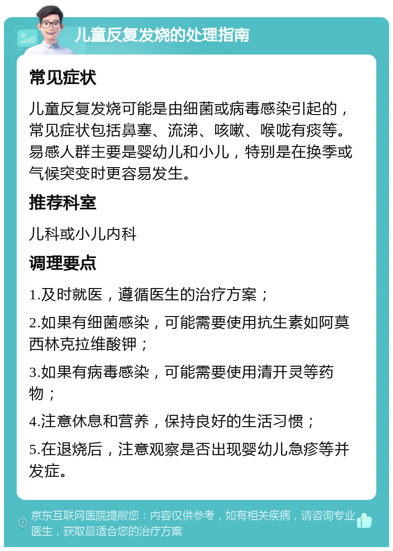 儿童反复发烧的处理指南 常见症状 儿童反复发烧可能是由细菌或病毒感染引起的，常见症状包括鼻塞、流涕、咳嗽、喉咙有痰等。易感人群主要是婴幼儿和小儿，特别是在换季或气候突变时更容易发生。 推荐科室 儿科或小儿内科 调理要点 1.及时就医，遵循医生的治疗方案； 2.如果有细菌感染，可能需要使用抗生素如阿莫西林克拉维酸钾； 3.如果有病毒感染，可能需要使用清开灵等药物； 4.注意休息和营养，保持良好的生活习惯； 5.在退烧后，注意观察是否出现婴幼儿急疹等并发症。