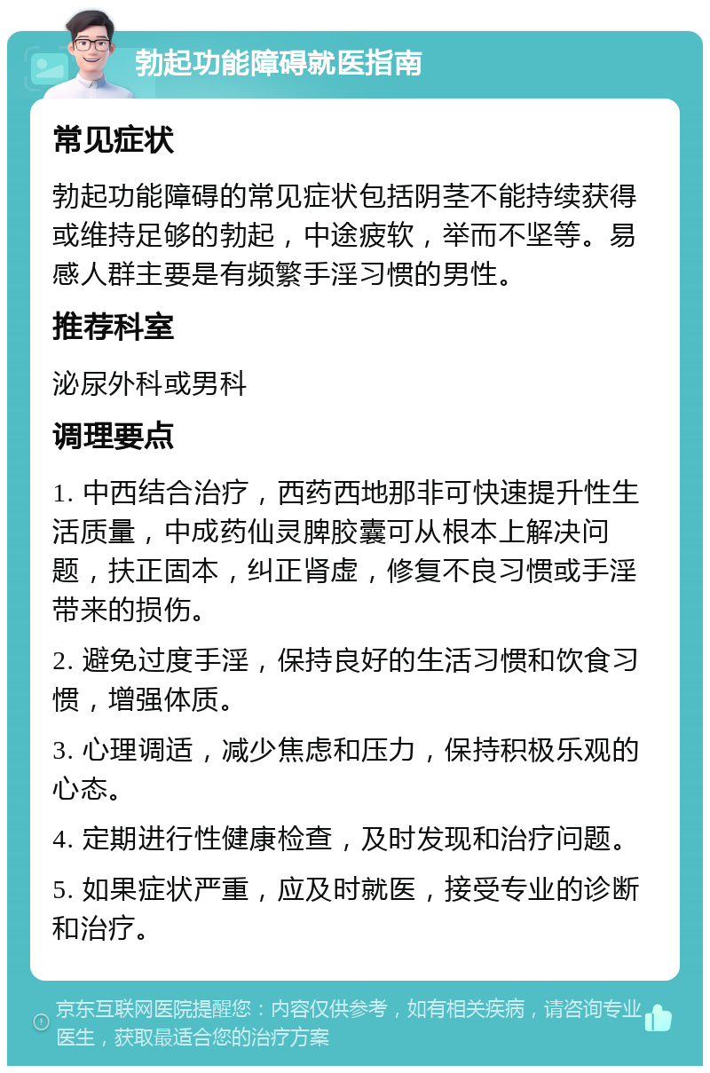 勃起功能障碍就医指南 常见症状 勃起功能障碍的常见症状包括阴茎不能持续获得或维持足够的勃起，中途疲软，举而不坚等。易感人群主要是有频繁手淫习惯的男性。 推荐科室 泌尿外科或男科 调理要点 1. 中西结合治疗，西药西地那非可快速提升性生活质量，中成药仙灵脾胶囊可从根本上解决问题，扶正固本，纠正肾虚，修复不良习惯或手淫带来的损伤。 2. 避免过度手淫，保持良好的生活习惯和饮食习惯，增强体质。 3. 心理调适，减少焦虑和压力，保持积极乐观的心态。 4. 定期进行性健康检查，及时发现和治疗问题。 5. 如果症状严重，应及时就医，接受专业的诊断和治疗。