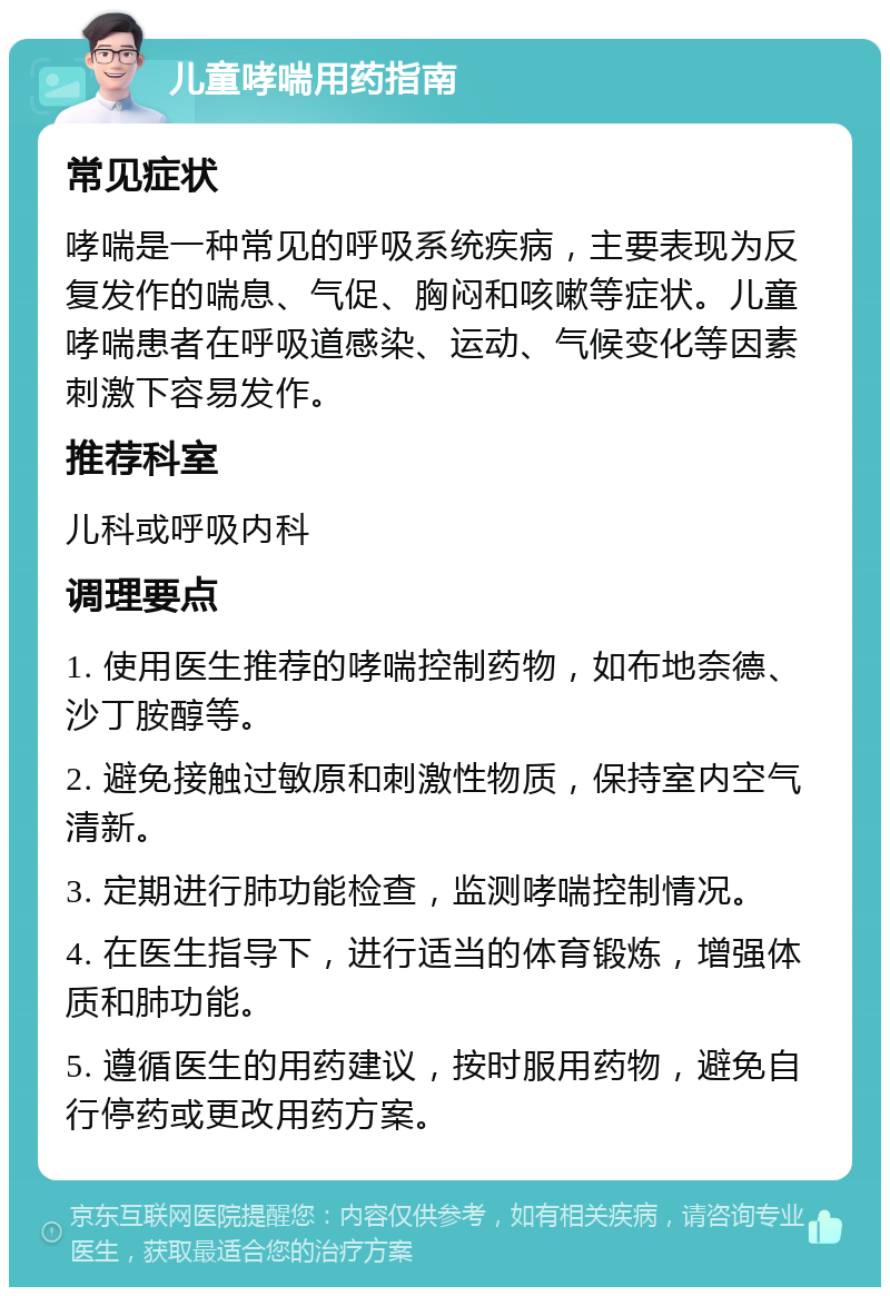 儿童哮喘用药指南 常见症状 哮喘是一种常见的呼吸系统疾病，主要表现为反复发作的喘息、气促、胸闷和咳嗽等症状。儿童哮喘患者在呼吸道感染、运动、气候变化等因素刺激下容易发作。 推荐科室 儿科或呼吸内科 调理要点 1. 使用医生推荐的哮喘控制药物，如布地奈德、沙丁胺醇等。 2. 避免接触过敏原和刺激性物质，保持室内空气清新。 3. 定期进行肺功能检查，监测哮喘控制情况。 4. 在医生指导下，进行适当的体育锻炼，增强体质和肺功能。 5. 遵循医生的用药建议，按时服用药物，避免自行停药或更改用药方案。