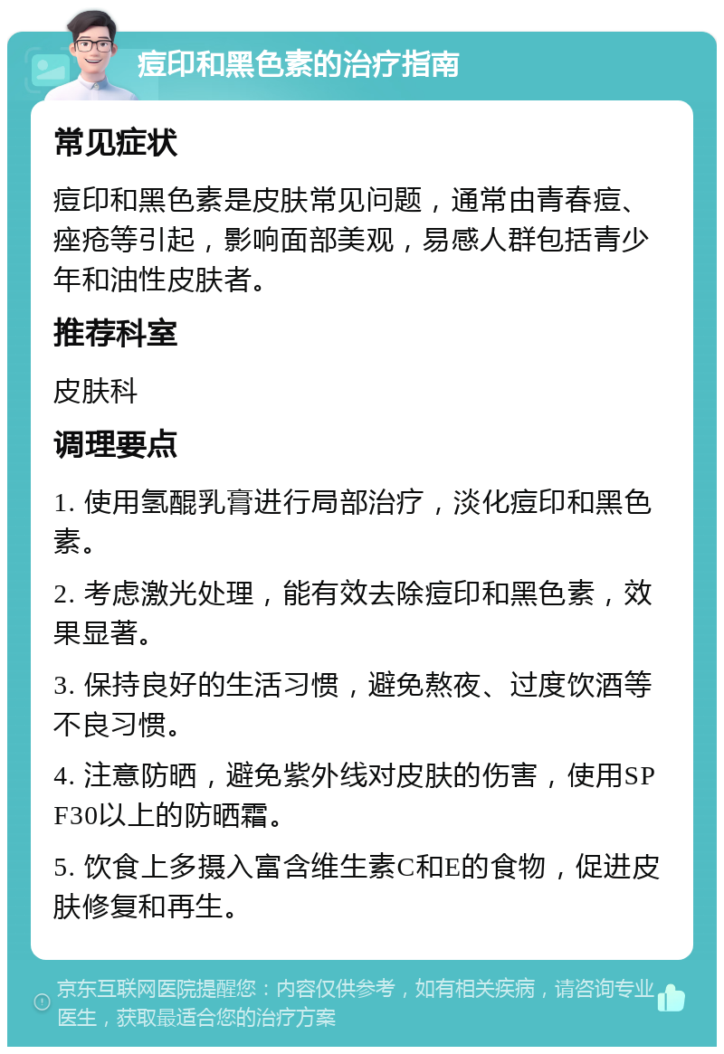 痘印和黑色素的治疗指南 常见症状 痘印和黑色素是皮肤常见问题，通常由青春痘、痤疮等引起，影响面部美观，易感人群包括青少年和油性皮肤者。 推荐科室 皮肤科 调理要点 1. 使用氢醌乳膏进行局部治疗，淡化痘印和黑色素。 2. 考虑激光处理，能有效去除痘印和黑色素，效果显著。 3. 保持良好的生活习惯，避免熬夜、过度饮酒等不良习惯。 4. 注意防晒，避免紫外线对皮肤的伤害，使用SPF30以上的防晒霜。 5. 饮食上多摄入富含维生素C和E的食物，促进皮肤修复和再生。