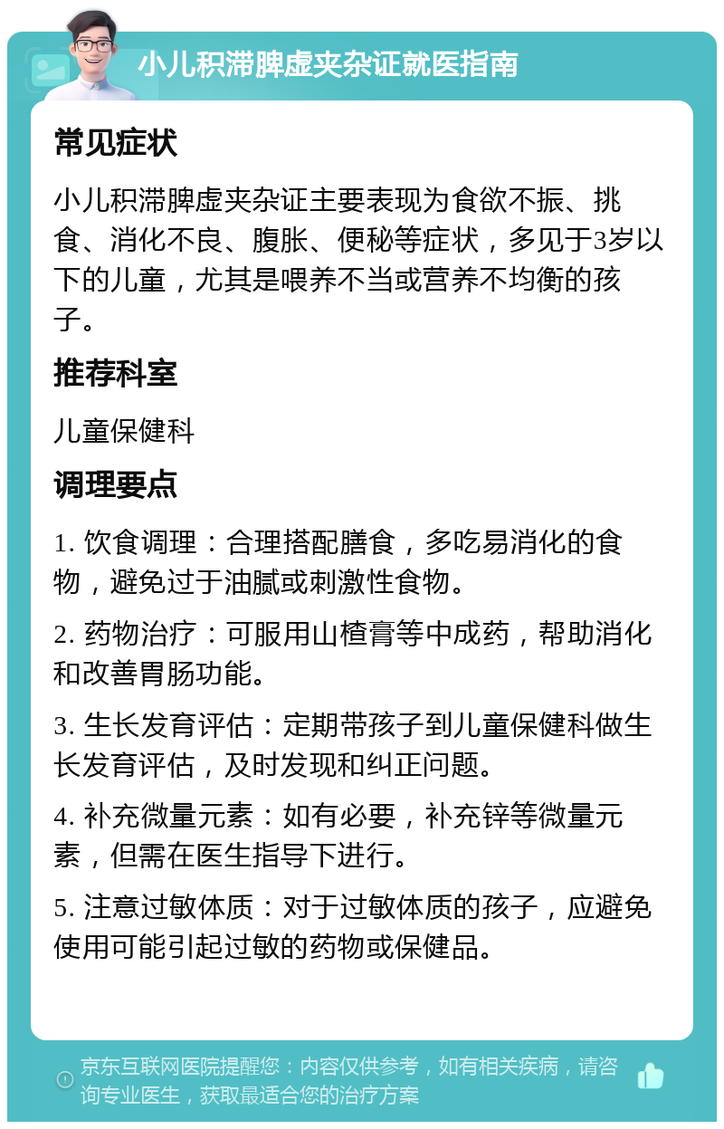 小儿积滞脾虚夹杂证就医指南 常见症状 小儿积滞脾虚夹杂证主要表现为食欲不振、挑食、消化不良、腹胀、便秘等症状，多见于3岁以下的儿童，尤其是喂养不当或营养不均衡的孩子。 推荐科室 儿童保健科 调理要点 1. 饮食调理：合理搭配膳食，多吃易消化的食物，避免过于油腻或刺激性食物。 2. 药物治疗：可服用山楂膏等中成药，帮助消化和改善胃肠功能。 3. 生长发育评估：定期带孩子到儿童保健科做生长发育评估，及时发现和纠正问题。 4. 补充微量元素：如有必要，补充锌等微量元素，但需在医生指导下进行。 5. 注意过敏体质：对于过敏体质的孩子，应避免使用可能引起过敏的药物或保健品。